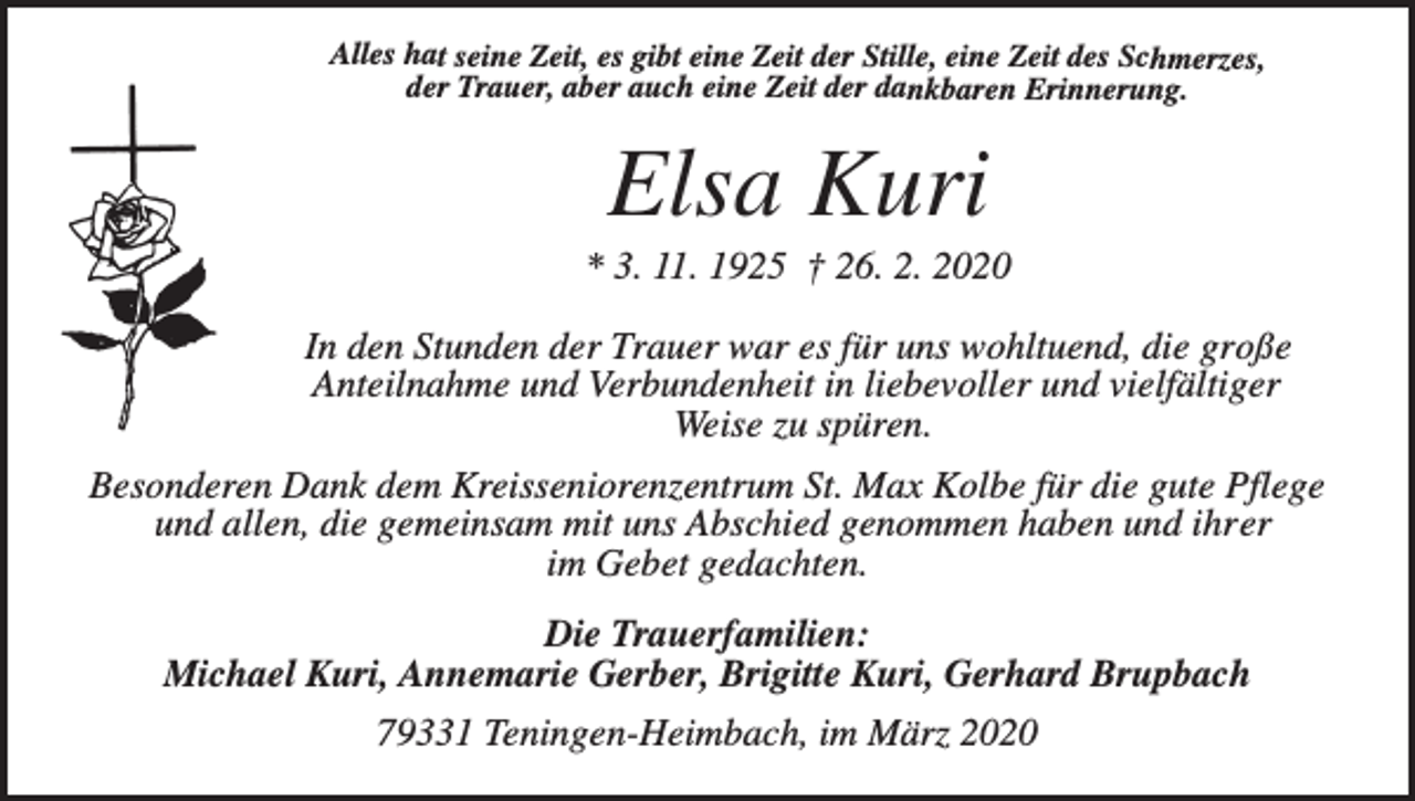 <p>Alles hat seine Zeit, es gibt eine Zeit der Stille, eine Zeit des Schmerzes,<br />der Trauer, aber auch eine Zeit der dankbaren Erinnerung.</p><p>Elsa Kuri<br />* 3. 11. 1925 † 26. 2. 2020</p><p>In den Stunden der Trauer war es für uns wohltuend, die große<br />Anteilnahme und Verbundenheit in liebevoller und vielfältiger<br />Weise zu spüren.<br />Besonderen Dank dem Kreisseniorenzentrum St. Max Kolbe für die gute Pflege<br />und allen, die gemeinsam mit uns Abschied genommen haben und ihrer<br />im Gebet gedachten.<br />Die Trauerfamilien:<br />Michael Kuri, Annemarie Gerber, Brigitte Kuri, Gerhard Brupbach<br />79331 Teningen-Heimbach, im März 2020</p>