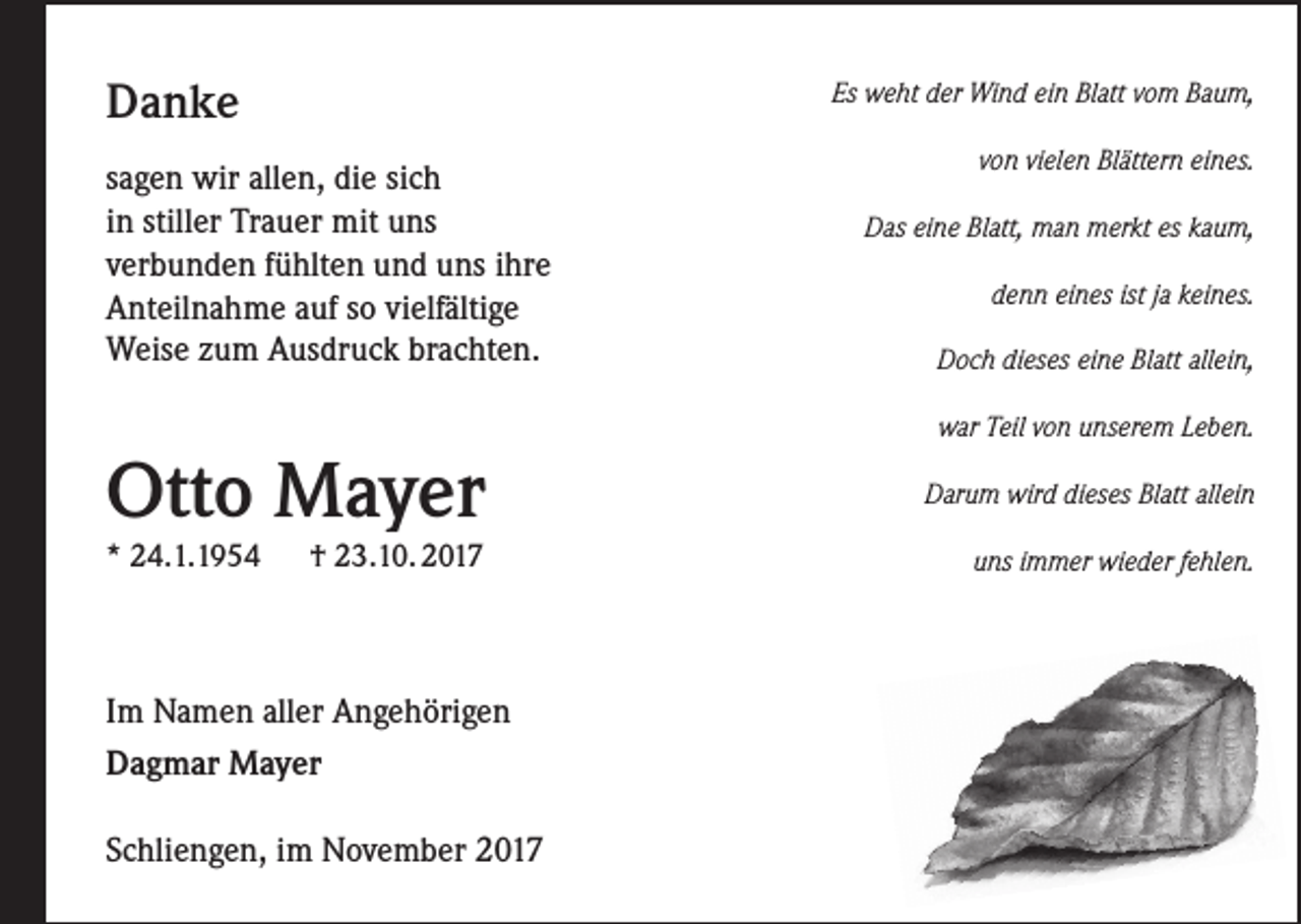 <p>Danke</p><p>Es weht der Wind ein Blatt vom Baum,</p><p>sagen wir allen, die sich<br />in stiller Trauer mit uns<br />verbunden fühlten und uns ihre<br />Anteilnahme auf so vielfältige<br />Weise zum Ausdruck brachten.</p><p>Otto Mayer<br />* 24.1.1954</p><p>† 23.10. 2017</p><p>Im Namen aller Angehörigen<br />Dagmar Mayer<br />Schliengen, im November 2017</p><p>von vielen Blättern eines.<br />Das eine Blatt, man merkt es kaum,<br />denn eines ist ja keines.<br />Doch dieses eine Blatt allein,<br />war Teil von unserem Leben.<br />Darum wird dieses Blatt allein<br />uns immer wieder fehlen.</p>