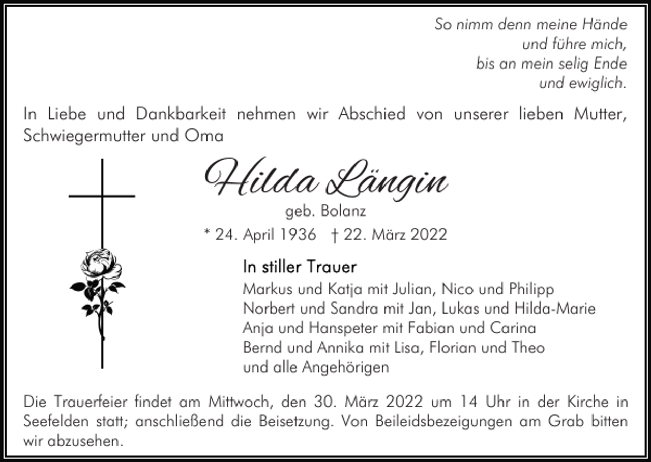 <p>So nimm denn meine Hände<br />und führe mich,<br />bis an mein selig Ende<br />und ewiglich.</p><p>In Liebe und Dankbarkeit nehmen wir Abschied von unserer lieben Mutter,<br />Schwiegermutter und Oma</p><p>Hilda Längin</p><p>geb. Bolanz<br />* 24. April 1936 † 22. März 2022<br />Markus und Katja mit Julian, Nico und Philipp<br />Norbert und Sandra mit Jan, Lukas und Hilda-Marie<br />Anja und Hanspeter mit Fabian und Carina<br />Bernd und Annika mit Lisa, Florian und Theo<br />und alle Angehörigen<br />Die Trauerfeier findet am Mittwoch, den 30. März 2022 um 14 Uhr in der Kirche in<br />Seefelden statt; anschließend die Beisetzung. Von Beileidsbezeigungen am Grab bitten<br />wir abzusehen.</p>
