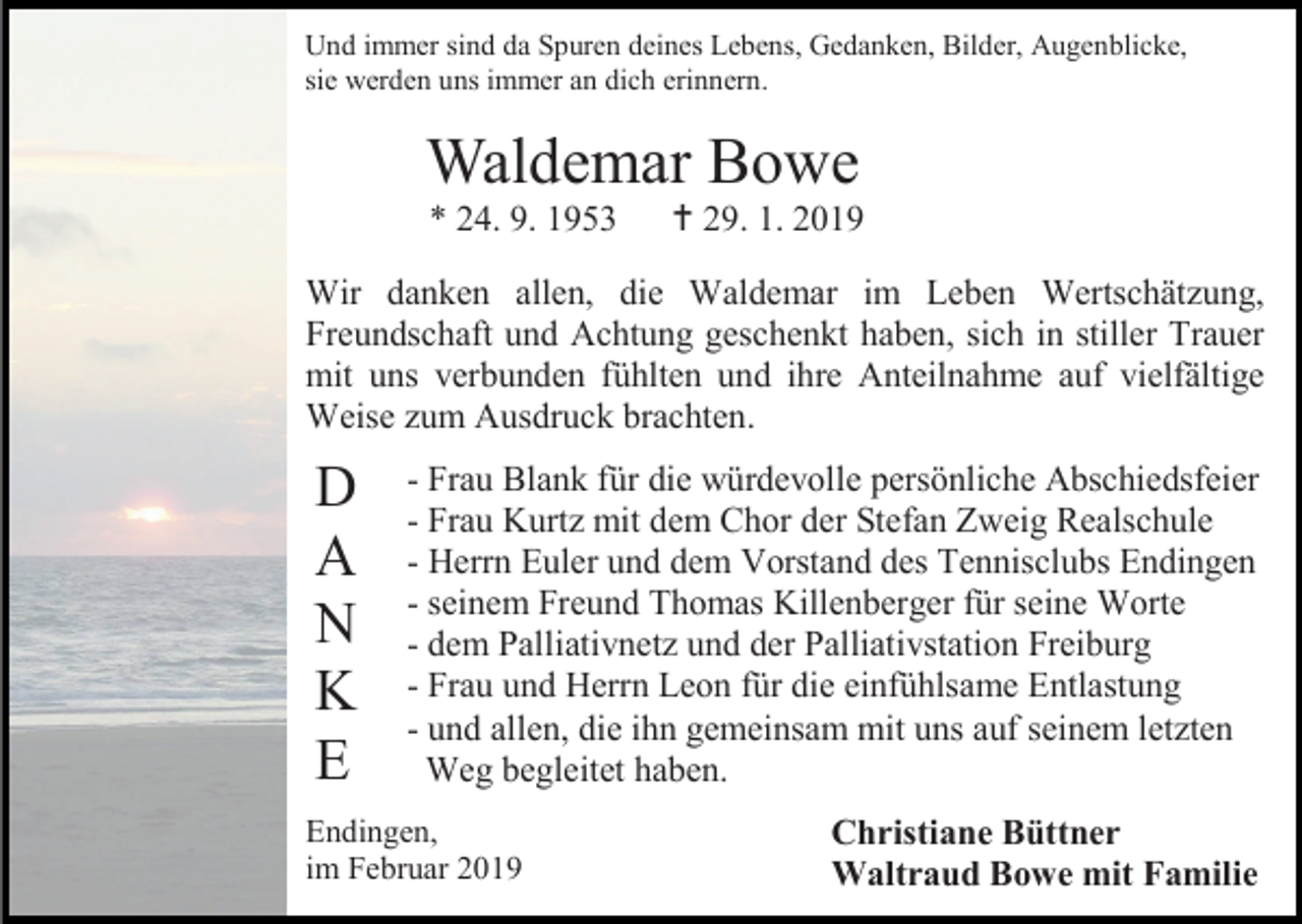 <p>Und immer sind da Spuren deines Lebens, Gedanken, Bilder, Augenblicke,<br />sie werden uns immer an dich erinnern.</p><p>Waldemar Bowe<br />* 24. 9. 1953</p><p> 29. 1. 2019</p><p>Wir danken allen, die Waldemar im Leben Wertschätzung,<br />Freundschaft und Achtung geschenkt haben, sich in stiller Trauer<br />mit uns verbunden fühlten und ihre Anteilnahme auf vielfältige<br />Weise zum Ausdruck brachten.</p><p>D<br />A<br />N<br />K<br />E</p><p>- Frau Blank für die würdevolle persönliche Abschiedsfeier<br />- Frau Kurtz mit dem Chor der Stefan Zweig Realschule<br />- Herrn Euler und dem Vorstand des Tennisclubs Endingen<br />- seinem Freund Thomas Killenberger für seine Worte<br />- dem Palliativnetz und der Palliativstation Freiburg<br />- Frau und Herrn Leon für die einfühlsame Entlastung<br />- und allen, die ihn gemeinsam mit uns auf seinem letzten<br />Weg begleitet haben.</p><p>Endingen,<br />im Februar 2019</p><p>Christiane Büttner<br />Waltraud Bowe mit Familie</p>