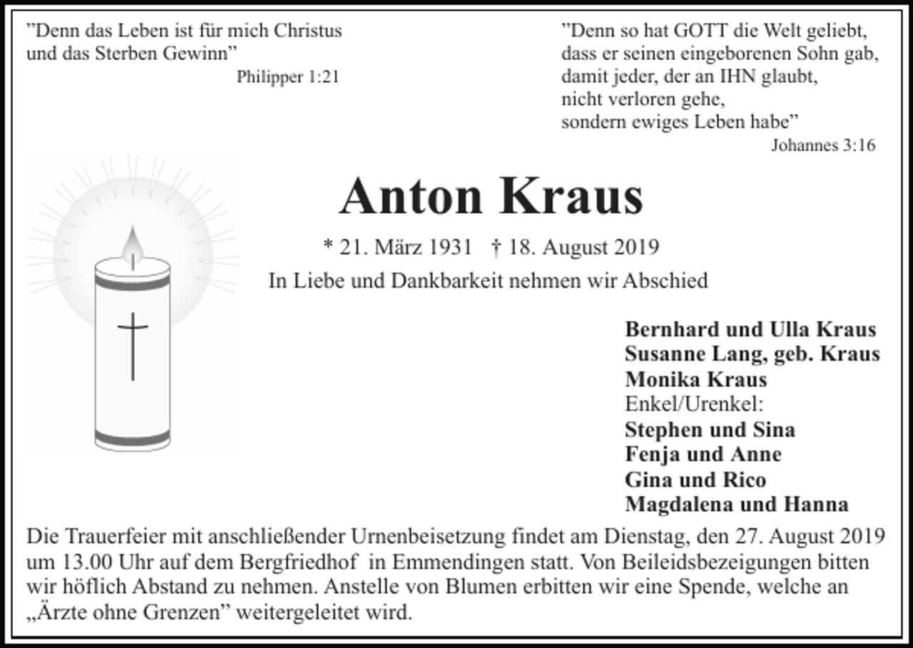 <p>”Denn das Leben ist für mich Christus<br />und das Sterben Gewinn”<br />Philipper 1:21</p><p>”Denn so hat GOTT die Welt geliebt,<br />dass er seinen eingeborenen Sohn gab,<br />damit jeder, der an IHN glaubt,<br />nicht verloren gehe,<br />sondern ewiges Leben habe”<br />Johannes 3:16</p><p>Anton Kraus<br />* 21. März 1931 † 18. August 2019<br />In Liebe und Dankbarkeit nehmen wir Abschied<br />Bernhard und Ulla Kraus<br />Susanne Lang, geb. Kraus<br />Monika Kraus<br />Enkel/Urenkel:<br />Stephen und Sina<br />Fenja und Anne<br />Gina und Rico<br />Magdalena und Hanna<br />Die Trauerfeier mit anschließender Urnenbeisetzung findet am Dienstag, den 27. August 2019<br />um 13.00 Uhr auf dem Bergfriedhof in Emmendingen statt. Von Beileidsbezeigungen bitten<br />wir höflich Abstand zu nehmen. Anstelle von Blumen erbitten wir eine Spende, welche an<br />„Ärzte ohne Grenzen” weitergeleitet wird.</p>