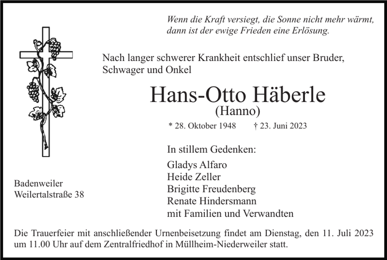<p>Wenn die Kraft versiegt, die Sonne nicht mehr wärmt,<br />dann ist der ewige Frieden eine Erlösung.</p><p>Nach langer schwerer Krankheit entschlief unser Bruder,<br />Schwager und Onkel</p><p>Hans-Otto Häberle<br />(Hanno)</p><p>* 28. Oktober 1948</p><p>Badenweiler<br />Weilertalstraße 38</p><p>† 23. Juni 2023</p><p>In stillem Gedenken:<br />Gladys Alfaro<br />Heide Zeller<br />Brigitte Freudenberg<br />Renate Hindersmann<br />mit Familien und Verwandten</p><p>Die Trauerfeier mit anschließender Urnenbeisetzung findet am Dienstag, den 11. Juli 2023<br />um 11.00 Uhr auf dem Zentralfriedhof in Müllheim-Niederweiler statt.</p>
