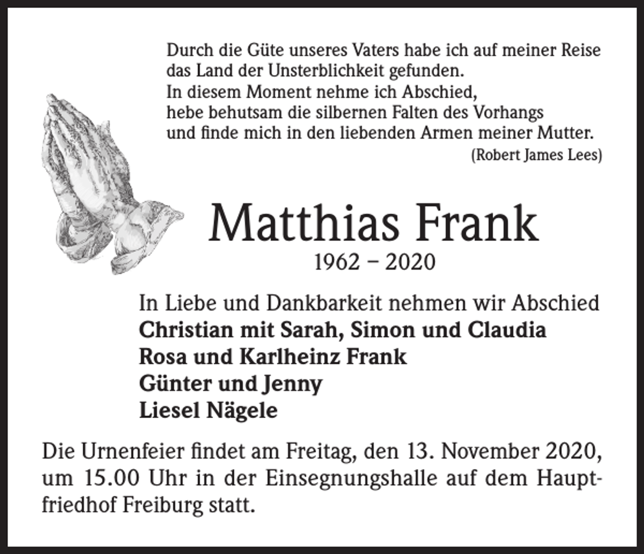 <p>Durch die Güte unseres Vaters habe ich auf meiner Reise<br />das Land der Unsterblichkeit gefunden.<br />In diesem Moment nehme ich Abschied,<br />hebe behutsam die silbernen Falten des Vorhangs<br />und finde mich in den liebenden Armen meiner Mutter.</p><p>(Robert James Lees)</p><p>Matthias Frank<br />1962 – 2020</p><p>In Liebe und Dankbarkeit nehmen wir Abschied<br />Christian mit Sarah, Simon und Claudia<br />Rosa und Karlheinz Frank<br />Günter und Jenny<br />Liesel Nägele<br />Die Urnenfeier findet am Freitag, den 13. November 2020,<br />um 15.00 Uhr in der Einsegnungshalle auf dem Hauptfriedhof Freiburg statt.</p>