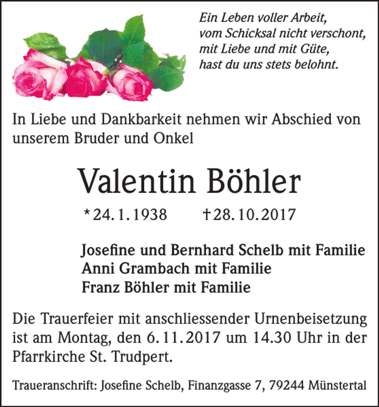 <p>Ein Leben voller Arbeit,<br />vom Schicksal nicht verschont,<br />mit Liebe und mit Güte,<br />hast du uns stets belohnt.</p><p>In Liebe und Dankbarkeit nehmen wir Abschied von<br />unserem Bruder und Onkel</p><p>Valentin Böhler<br />* 24. 1. 1938</p><p>† 28. 10. 2017</p><p>Josefine und Bernhard Schelb mit Familie<br />Anni Grambach mit Familie<br />Franz Böhler mit Familie<br />Die Trauerfeier mit anschliessender Urnenbeisetzung<br />ist am Montag, den 6. 11. 2017 um 14.30 Uhr in der<br />Pfarrkirche St. Trudpert.<br />Traueranschrift: Josefine Schelb, Finanzgasse 7, 79244 Münstertal</p>