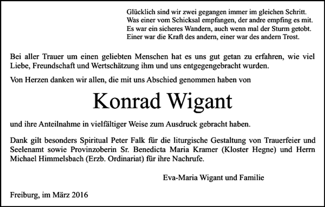 <p>Glücklich sind wir zwei gegangen immer im gleichen Schritt.<br />Was einer vom Schicksal empfangen, der andre empfing es mit.<br />Es war ein sicheres Wandern, auch wenn mal der Sturm getobt.<br />Einer war die Kraft des andern, einer war des andern Trost.</p><p>Bei aller Trauer um einen geliebten Menschen hat es uns gut getan zu erfahren, wie viel<br />Liebe, Freundschaft und Wertschätzung ihm und uns entgegengebracht wurden.<br />Von Herzen danken wir allen, die mit uns Abschied genommen haben von</p><p>Konrad Wigant<br />und ihre Anteilnahme in vielfältiger Weise zum Ausdruck gebracht haben.<br />Dank gilt besonders Spiritual Peter Falk für die liturgische Gestaltung von Trauerfeier und<br />Seelenamt sowie Provinzoberin Sr. Benedicta Maria Kramer (Kloster Hegne) und Herrn<br />Michael Himmelsbach (Erzb. Ordinariat) für ihre Nachrufe.<br />Eva-Maria Wigant und Familie<br />Freiburg, im März 2016</p>