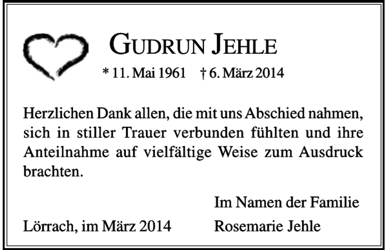 <p>GUDRUN JEHLE<br />* 11. Mai 1961 † 6. März 2014</p><p>Herzlichen Dank allen, die mit uns Abschied nahmen,<br />sich in stiller Trauer verbunden fühlten und ihre<br />Anteilnahme auf vielfältige Weise zum Ausdruck<br />brachten.<br />Lörrach, im März 2014</p><p>Im Namen der Familie<br />Rosemarie Jehle</p>