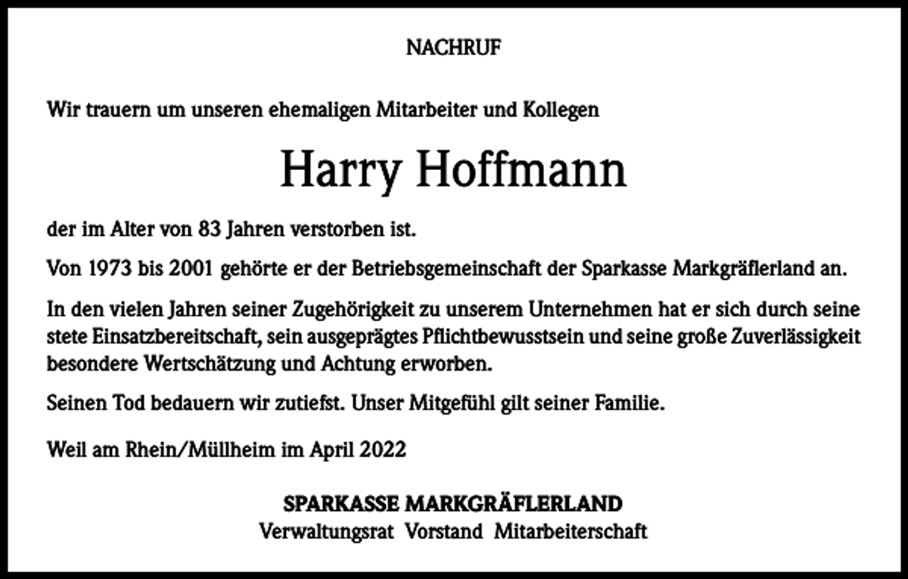 <p>NACHRUF<br />Wir trauern um unseren ehemaligen Mitarbeiter und Kollegen</p><p>Harry Hoffmann<br />der im Alter von 83 Jahren verstorben ist.<br />Von 1973 bis 2001 gehörte er der Betriebsgemeinschaft der Sparkasse Markgräflerland an.<br />In den vielen Jahren seiner Zugehörigkeit zu unserem Unternehmen hat er sich durch seine<br />stete Einsatzbereitschaft, sein ausgeprägtes Pflichtbewusstsein und seine große Zuverlässigkeit<br />besondere Wertschätzung und Achtung erworben.<br />Seinen Tod bedauern wir zutiefst. Unser Mitgefühl gilt seiner Familie.<br />Weil am Rhein/Müllheim im April 2022<br />SPARKASSE MARKGRÄFLERLAND<br />Verwaltungsrat Vorstand Mitarbeiterschaft</p>