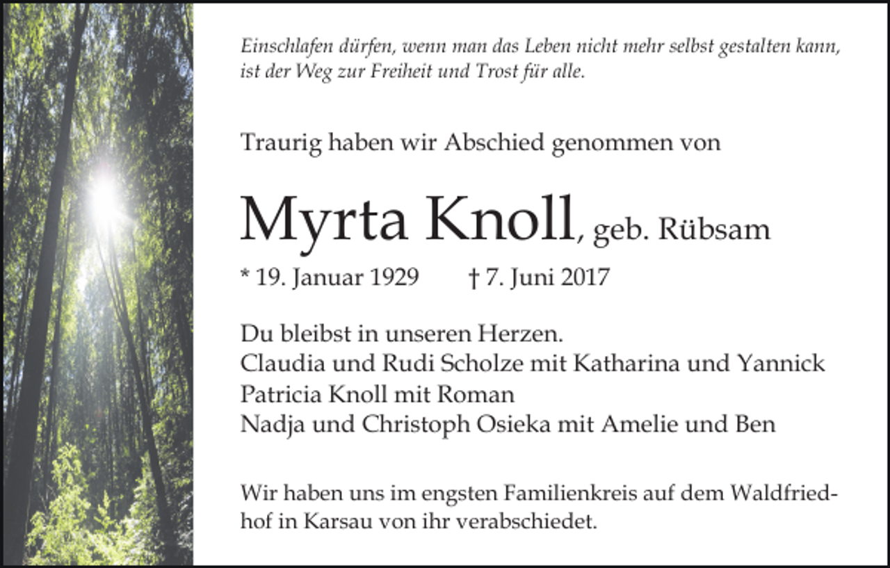 <p>Einschlafen dürfen, wenn man das Leben nicht mehr selbst gestalten kann,<br />ist der Weg zur Freiheit und Trost für alle.</p><p>Traurig haben wir Abschied genommen von</p><p>Myrta Knoll, geb. Rübsam<br />* 19. Januar 1929</p><p>† 7. Juni 2017</p><p>Du bleibst in unseren Herzen.<br />Claudia und Rudi Scholze mit Katharina und Yannick<br />Patricia Knoll mit Roman<br />Nadja und Christoph Osieka mit Amelie und Ben<br />Wir haben uns im engsten Familienkreis auf dem Waldfriedhof in Karsau von ihr verabschiedet.</p>
