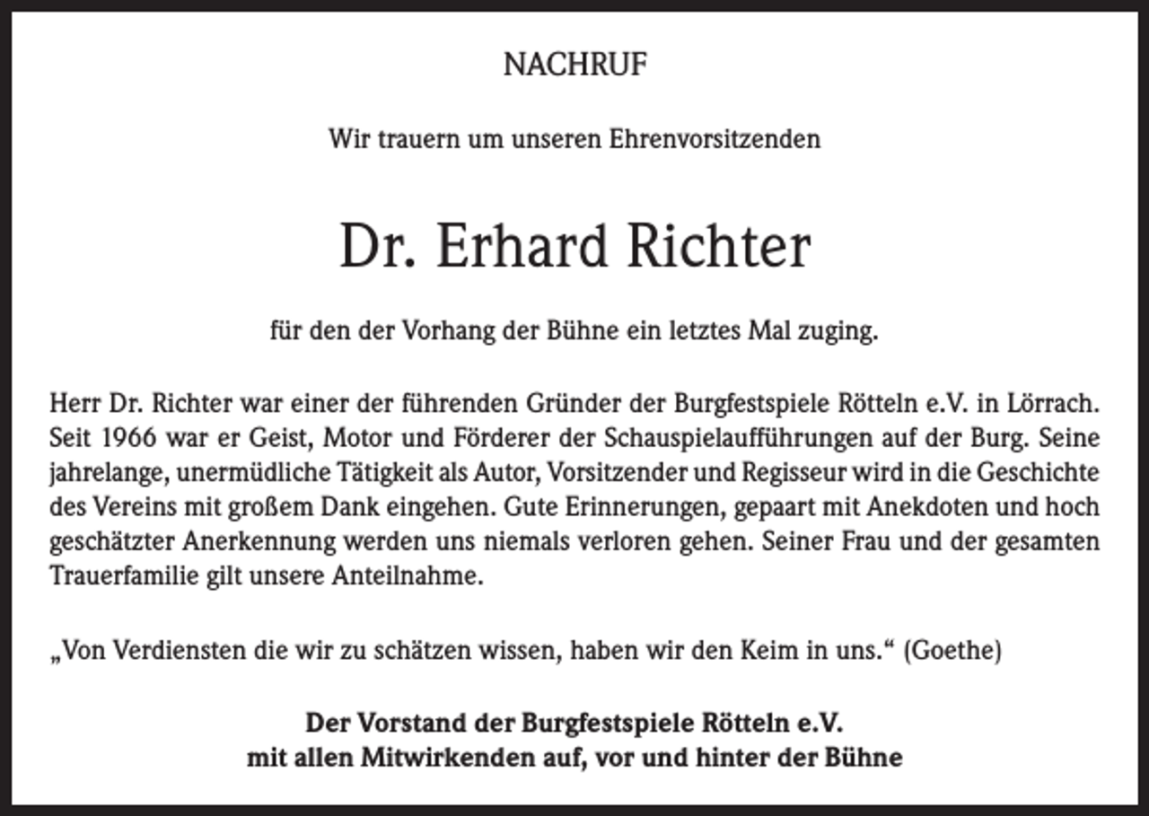 <p>NACHRUF<br />Wir trauern um unseren Ehrenvorsitzenden</p><p>Dr. Erhard Richter<br />für den der Vorhang der Bühne ein letztes Mal zuging.<br />Herr Dr. Richter war einer der führenden Gründer der Burgfestspiele Rötteln e.V. in Lörrach.<br />Seit 1966 war er Geist, Motor und Förderer der Schauspielaufführungen auf der Burg. Seine<br />jahrelange, unermüdliche Tätigkeit als Autor, Vorsitzender und Regisseur wird in die Geschichte<br />des Vereins mit großem Dank eingehen. Gute Erinnerungen, gepaart mit Anekdoten und hoch<br />geschätzter Anerkennung werden uns niemals verloren gehen. Seiner Frau und der gesamten<br />Trauerfamilie gilt unsere Anteilnahme.<br />„Von Verdiensten die wir zu schätzen wissen, haben wir den Keim in uns.“ (Goethe)<br />Der Vorstand der Burgfestspiele Rötteln e.V.<br />mit allen Mitwirkenden auf, vor und hinter der Bühne</p>