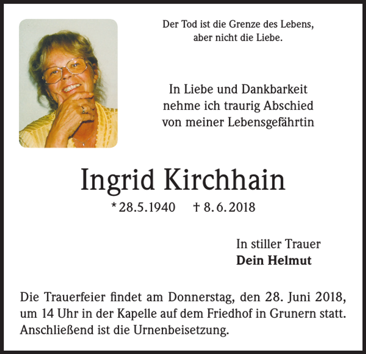 <p>Der Tod ist die Grenze des Lebens,<br />aber nicht die Liebe.</p><p>In Liebe und Dankbarkeit<br />nehme ich traurig Abschied<br />von meiner Lebensgefährtin</p><p>Ingrid Kirchhain<br />* 28.5.1940</p><p>† 8. 6. 2018<br />In stiller Trauer<br />Dein Helmut</p><p>Die Trauerfeier findet am Donnerstag, den 28. Juni 2018,<br />um 14 Uhr in der Kapelle auf dem Friedhof in Grunern statt.<br />Anschließend ist die Urnenbeisetzung.</p>