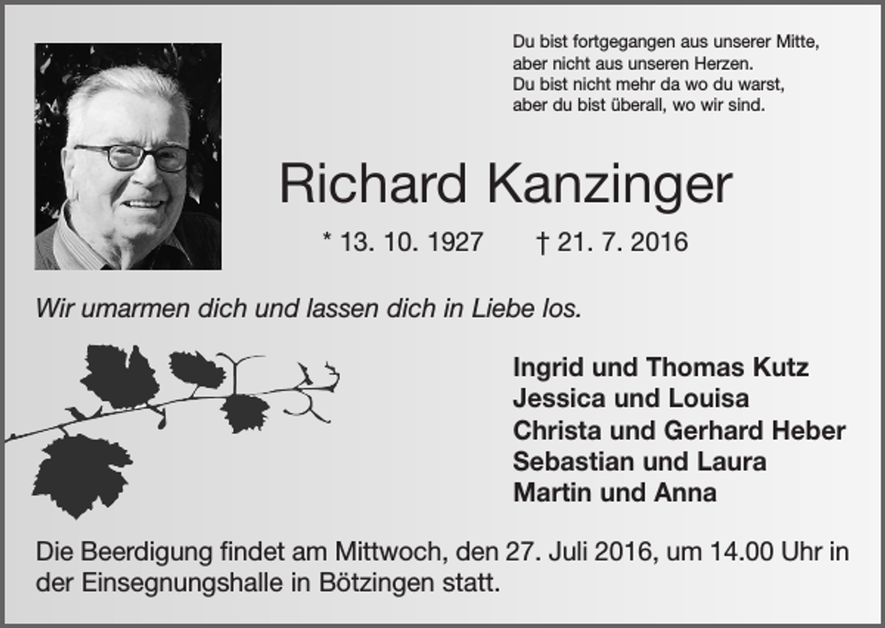 <p>Du bist fortgegangen aus unserer Mitte,<br />aber nicht aus unseren Herzen.<br />Du bist nicht mehr da wo du warst,<br />aber du bist überall, wo wir sind.</p><p>Richard Kanzinger<br />* 13. 10. 1927 † 21. 7. 2016<br />Wir umarmen dich und lassen dich in Liebe los.<br />Ingrid und Thomas Kutz<br />Jessica und Louisa<br />Christa und Gerhard Heber<br />Sebastian und Laura<br />Martin und Anna<br />Die Beerdigung findet am Mittwoch, den 27. Juli 2016, um 14.00 Uhr in<br />der Einsegnungshalle in Bötzingen statt.</p>