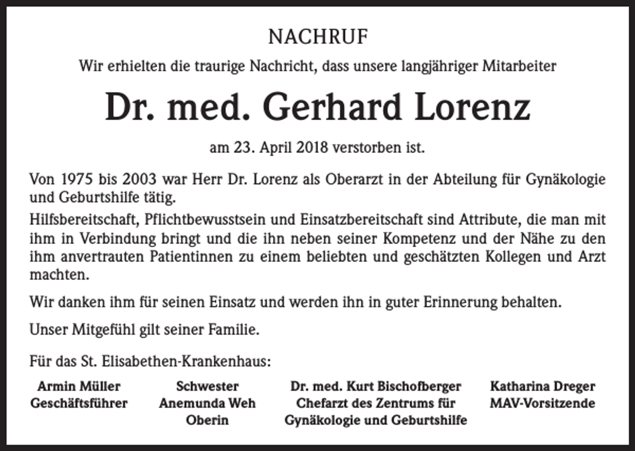 <p>NACHRUF<br />Wir erhielten die traurige Nachricht, dass unsere langjähriger Mitarbeiter</p><p>Dr. med. Gerhard Lorenz<br />am 23. April 2018 verstorben ist.<br />Von 1975 bis 2003 war Herr Dr. Lorenz als Oberarzt in der Abteilung für Gynäkologie<br />und Geburtshilfe tätig.<br />Hilfsbereitschaft, Pflichtbewusstsein und Einsatzbereitschaft sind Attribute, die man mit<br />ihm in Verbindung bringt und die ihn neben seiner Kompetenz und der Nähe zu den<br />ihm anvertrauten Patientinnen zu einem beliebten und geschätzten Kollegen und Arzt<br />machten.<br />Wir danken ihm für seinen Einsatz und werden ihn in guter Erinnerung behalten.<br />Unser Mitgefühl gilt seiner Familie.<br />Für das St. Elisabethen-Krankenhaus:<br />Armin Müller<br />Geschäftsführer</p><p>Schwester<br />Anemunda Weh<br />Oberin</p><p>Dr. med. Kurt Bischofberger<br />Chefarzt des Zentrums für<br />Gynäkologie und Geburtshilfe</p><p>Katharina Dreger<br />MAV-Vorsitzende</p>