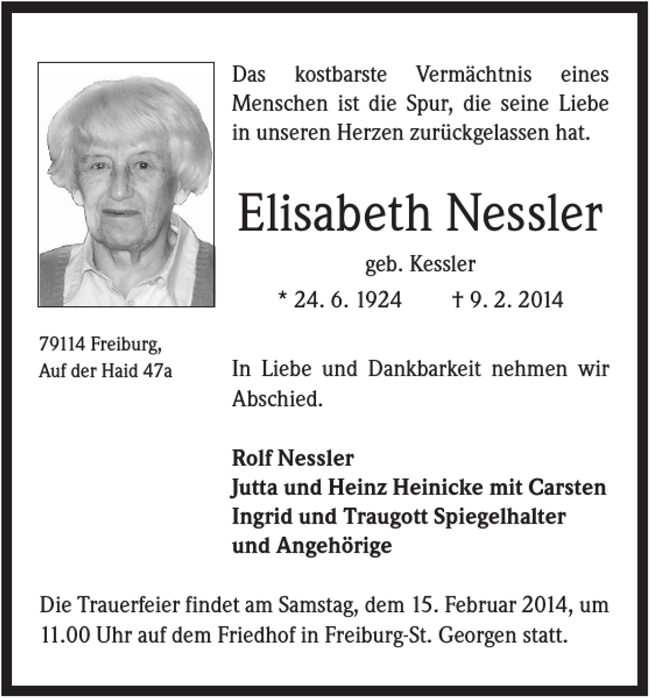 <p>Das kostbarste Vermächtnis eines<br />Menschen ist die Spur, die seine Liebe<br />in unseren Herzen zurückgelassen hat.</p><p>Elisabeth Nessler<br />geb. Kessler<br />* 24. 6. 1924<br />† 9. 2. 2014<br />79114 Freiburg,<br />Auf der Haid 47a</p><p>In Liebe und Dankbarkeit nehmen wir<br />Abschied.<br />Rolf Nessler<br />Jutta und Heinz Heinicke mit Carsten<br />Ingrid und Traugott Spiegelhalter<br />und Angehörige</p><p>Die Trauerfeier findet am Samstag, dem 15. Februar 2014, um<br />11.00 Uhr auf dem Friedhof in Freiburg-St. Georgen statt.</p>