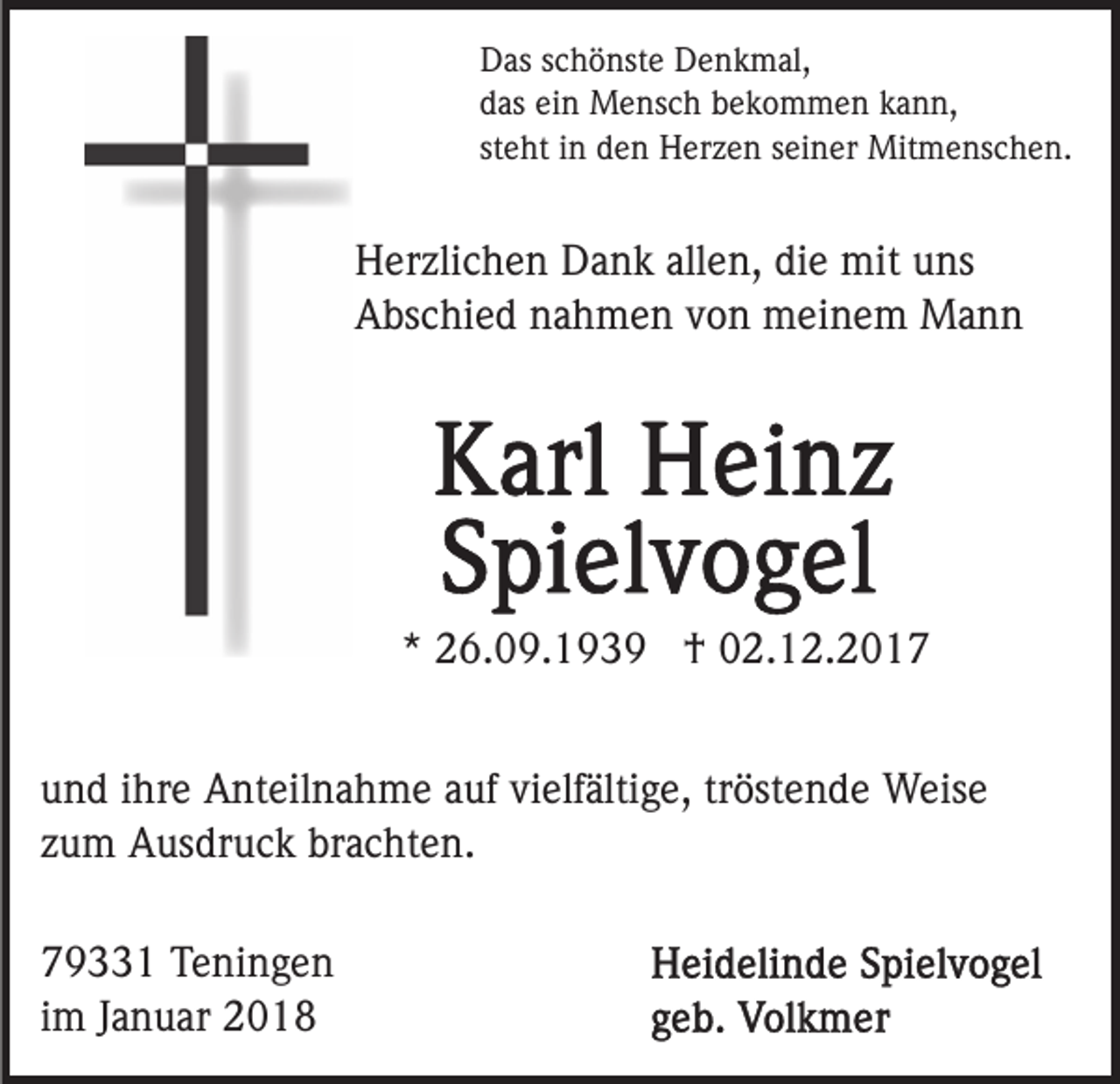 <p>Das<br />D as sschönste<br />c h ö nst e DDenkmal,<br />e n k m al,<br />d as ei<br />n Mensch<br />M e ns c h bbekommen<br />e k o m m e n kann,<br />k a n n,<br />das<br />ein<br />steht<br />st e ht iinn den<br />d e n Herzen<br />H er z e n sseiner<br />ei n er Mitmenschen.<br />Mit m e ns c h e n.</p><p>H er zli c h e n DDank<br />Herzlichen<br />a n k all<br />allen,<br />e n, ddie<br />i e mit<br />mit uns<br />u ns<br />AAbschied<br />bs c hi e d nnahmen<br />a h m e n vvon<br />o n meinem<br />m ei n e m Mann<br />Ma n n</p><p>** 26.09.1939<br />2 6. 0 9. 1 9 3 9 †<br />† 02.12.2017<br />0 2. 1 2. 2 0 1 7<br />u n d iihre<br />und<br />hr e Anteilnahme<br />A nt eil n a h m e aauf<br />u f vielfältige,<br />vi elf älti g e, tröstende<br />tr öst e n d e Weise<br />Weis e<br />zum<br />z u m Ausdruck<br />A us dr u c k brachten.<br />br a c ht e n.<br />7 9 1 Teningen<br />79331<br />T e ni n g e n<br />iimm Januar<br />J a n u ar</p>