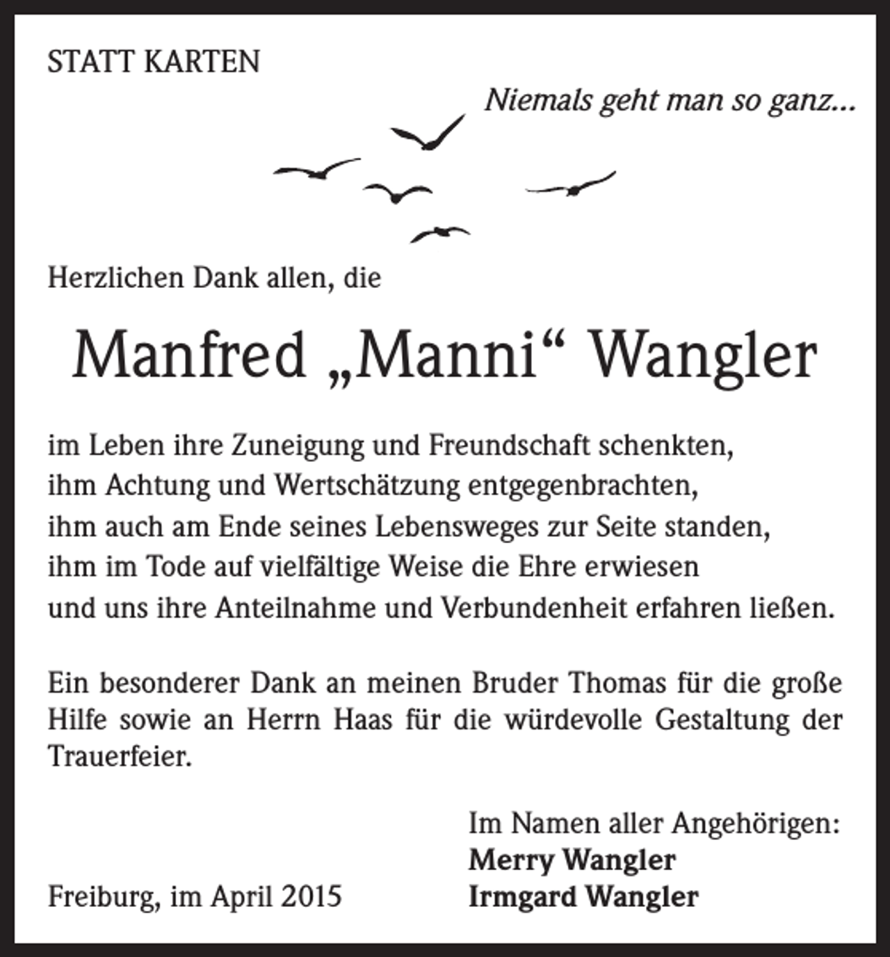 <p>STATT KARTEN</p><p>Niemals geht man so ganz…</p><p>Herzlichen Dank allen, die</p><p>Manfred „Manni“ Wangler<br />im Leben ihre Zuneigung und Freundschaft schenkten,<br />ihm Achtung und Wertschätzung entgegenbrachten,<br />ihm auch am Ende seines Lebensweges zur Seite standen,<br />ihm im Tode auf vielfältige Weise die Ehre erwiesen<br />und uns ihre Anteilnahme und Verbundenheit erfahren ließen.<br />Ein besonderer Dank an meinen Bruder Thomas für die große<br />Hilfe sowie an Herrn Haas für die würdevolle Gestaltung der<br />Trauerfeier.</p><p>Freiburg, im April 2015</p><p>Im Namen aller Angehörigen:<br />Merry Wangler<br />Irmgard Wangler</p>