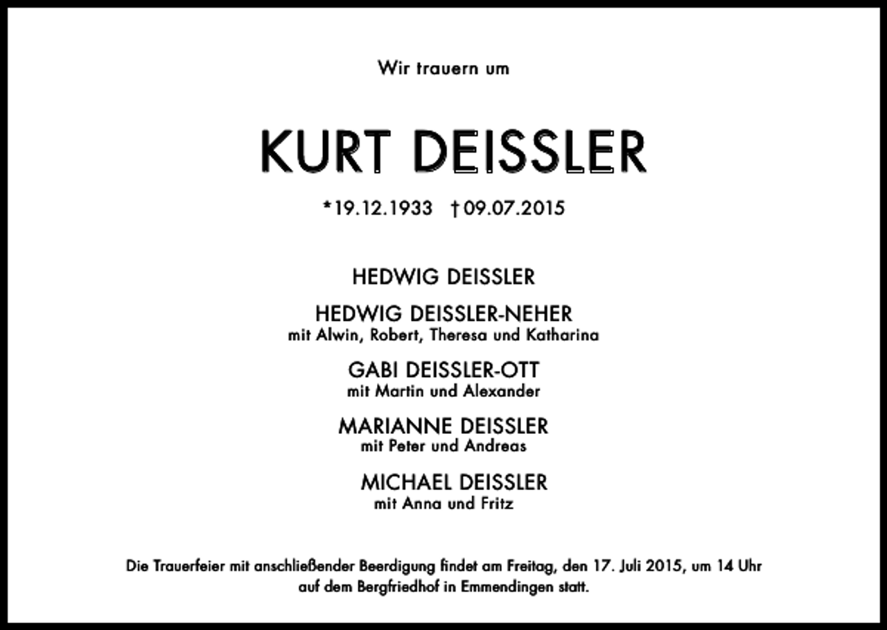 <p>Wir t rauern um</p><p>Kurt DeiSSler<br />*19.12.1933 † 09.07.2015</p><p>HeDWiG DeiSSler<br />HeDWiG DeiSSler-NeHer</p><p>mit Alwin, robert, theresa und Katharina</p><p>GAbi DeiSSler-Ott</p><p>mit Martin und Alexander</p><p>MAriANNe DeiSSler<br />mit Peter und Andreas</p><p>MicHAel DeiSSler<br />mit Anna und Fritz</p><p>Die trauerfeier mit anschließender beerdigung findet am Freitag, den 17. Juli 2015, um 14 uhr<br />auf dem bergfriedhof in emmendingen statt.</p>