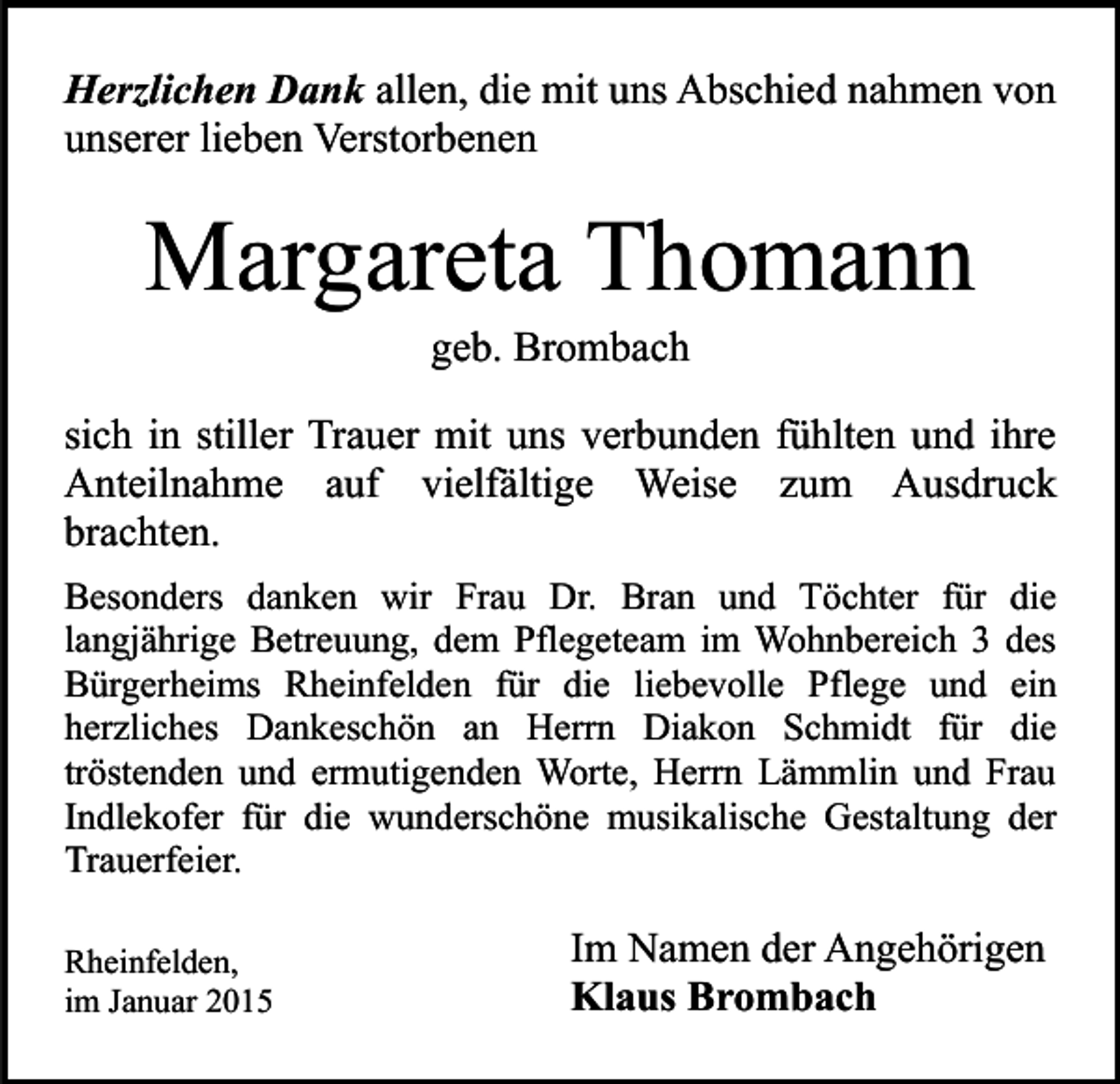 <p>Herzlichen Dank allen, die mit uns Abschied nahmen von<br />unserer lieben Verstorbenen</p><p>Margareta Thomann<br />geb. Brombach</p><p>sich in stiller Trauer mit uns verbunden fühlten und ihre<br />Anteilnahme auf vielfältige Weise zum Ausdruck<br />brachten.<br />Besonders danken wir Frau Dr. Bran und Töchter für die<br />langjährige Betreuung, dem Pflegeteam im Wohnbereich 3 des<br />Bürgerheims Rheinfelden für die liebevolle Pflege und ein<br />herzliches Dankeschön an Herrn Diakon Schmidt für die<br />tröstenden und ermutigenden Worte, Herrn Lämmlin und Frau<br />Indlekofer für die wunderschöne musikalische Gestaltung der<br />Trauerfeier.<br />Rheinfelden,<br />im Januar 2015</p><p>Im Namen der Angehörigen<br />Klaus Brombach</p>