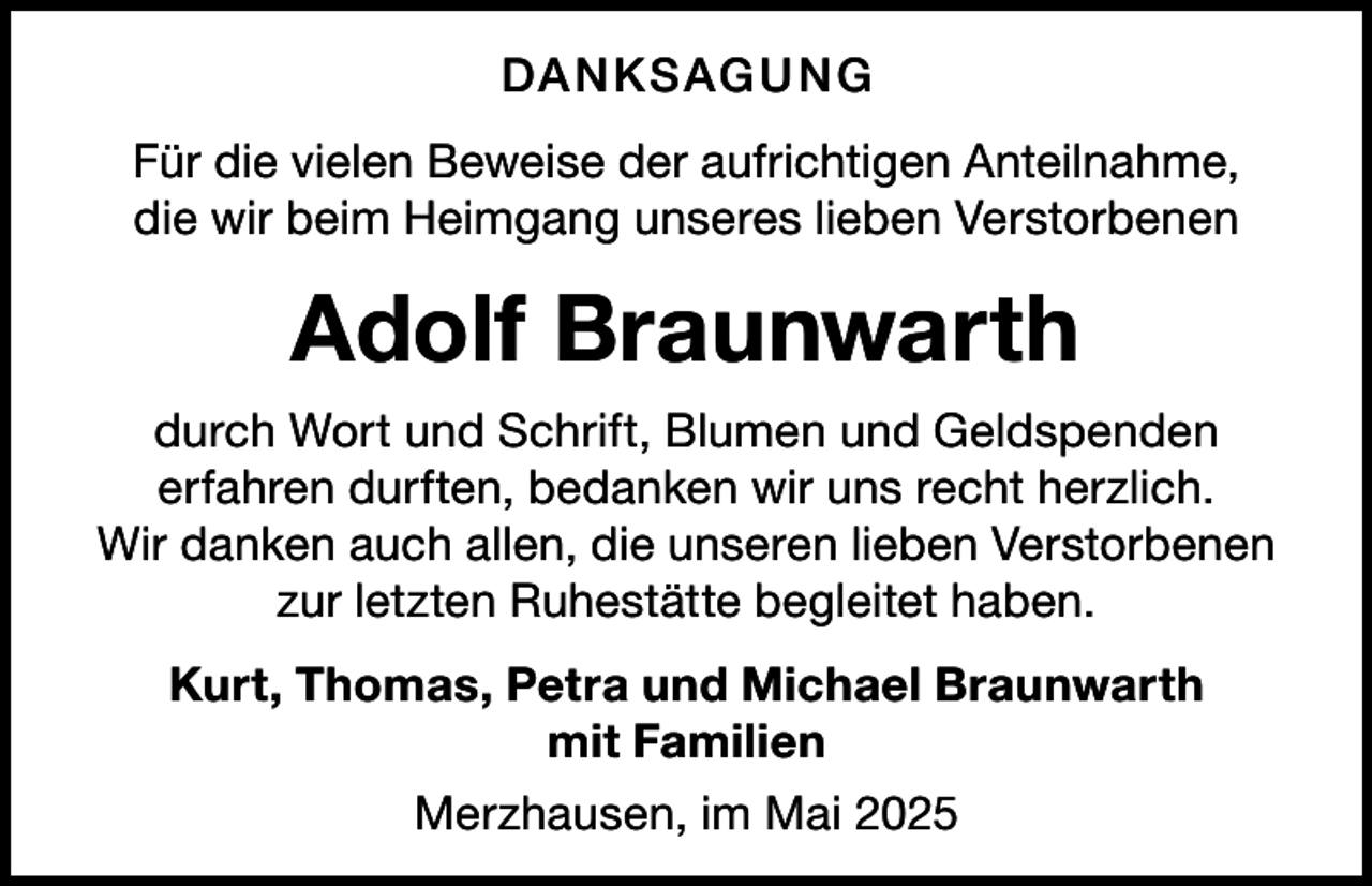 <p>DA N KSAG U N G<br />Für die vielen Beweise der aufrichtigen Anteilnahme,<br />die wir beim Heimgang unseres lieben Verstorbenen</p><p>Adolf Braunwarth<br />durch Wort und Schrift, Blumen und Geldspenden<br />erfahren durften, bedanken wir uns recht herzlich.<br />Wir danken auch allen, die unseren lieben Verstorbenen<br />zur letzten Ruhestätte begleitet haben.<br />Kurt, Thomas, Petra und Michael Braunwarth<br />mit Familien<br />Merzhausen, im Mai 2025</p>