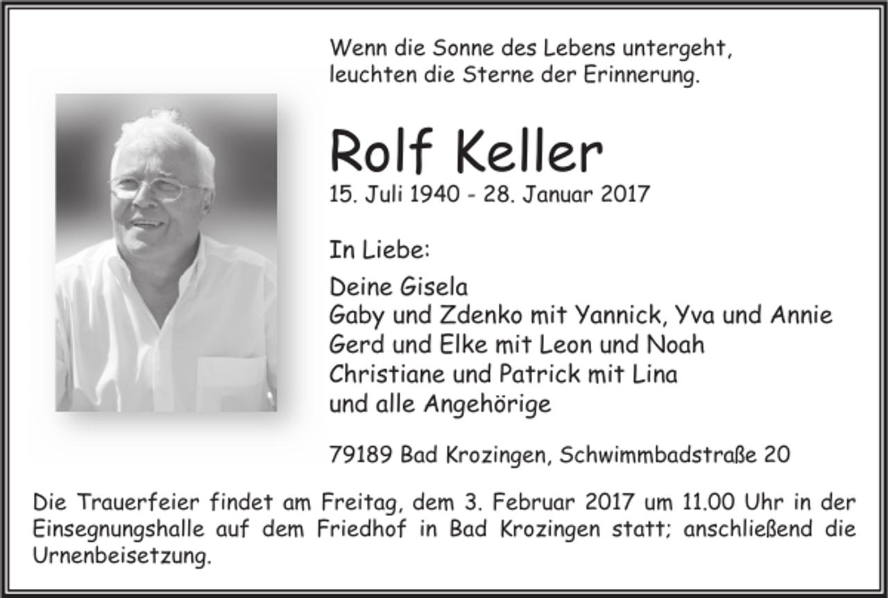 <p>Wenn die Sonne des Lebens untergeht,<br />leuchten die Sterne der Erinnerung.</p><p>Rolf Keller</p><p>15. Juli 1940 - 28. Januar 2017</p><p>In Liebe:<br />Deine Gisela<br />Gaby und Zdenko mit Yannick, Yva und Annie<br />Gerd und Elke mit Leon und Noah<br />Christiane und Patrick mit Lina<br />und alle Angehörige<br />79189 Bad Krozingen, Schwimmbadstraße 20<br />Die Trauerfeier findet am Freitag, dem 3. Februar 2017 um 11.00 Uhr in der<br />Einsegnungshalle auf dem Friedhof in Bad Krozingen statt; anschließend die<br />Urnenbeisetzung.</p>