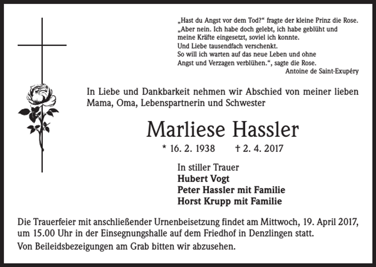 <p>„Hast du Angst vor dem Tod?“ fragte der kleine Prinz die Rose.<br />„Aber nein. Ich habe doch gelebt, ich habe geblüht und<br />meine Kräfte eingesetzt, soviel ich konnte.<br />Und Liebe tausendfach verschenkt.<br />So will ich warten auf das neue Leben und ohne<br />Angst und Verzagen verblühen.“, sagte die Rose.</p><p>Antoine de Saint-Exupéry</p><p>In Liebe und Dankbarkeit nehmen wir Abschied von meiner lieben<br />Mama, Oma, Lebenspartnerin und Schwester</p><p>Marliese Hassler<br />* 16. 2. 1938 † 2. 4. 2017<br />In stiller Trauer<br />Hubert Vogt<br />Peter Hassler mit Familie<br />Horst Krupp mit Familie<br />Die Trauerfeier mit anschließender Urnenbeisetzung findet am Mittwoch, 19. April 2017,<br />um 15.00 Uhr in der Einsegnungshalle auf dem Friedhof in Denzlingen statt.<br />Von Beileidsbezeigungen am Grab bitten wir abzusehen.</p>