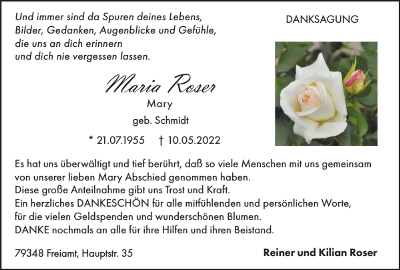 <p>Und immer sind da Spuren deines Lebens,<br />Bilder, Gedanken, Augenblicke und Gefühle,<br />die uns an dich erinnern<br />und dich nie vergessen lassen.</p><p>DANKSAGUNG</p><p>Maria Roser<br />Mary<br />geb. Schmidt<br />* 21.07.1955</p><p>† 10.05.2022</p><p>Es hat uns überwältigt und tief berührt, daß so viele Menschen mit uns gemeinsam<br />von unserer lieben Mary Abschied genommen haben.<br />Diese große Anteilnahme gibt uns Trost und Kraft.<br />Ein herzliches DANKESCHÖN für alle mitfühlenden und persönlichen Worte,<br />für die vielen Geldspenden und wunderschönen Blumen.<br />DANKE nochmals an alle für ihre Hilfen und ihren Beistand.<br />79348 Freiamt, Hauptstr. 35</p><p>Reiner und Kilian Roser</p>
