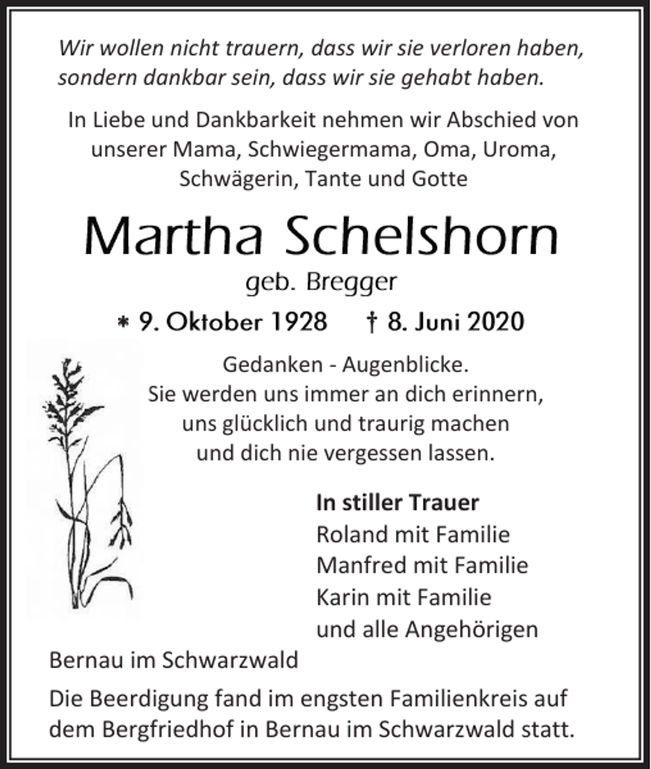 <p>Wir wollen nicht trauern, dass wir sie verloren haben,<br />sondern dankbar sein, dass wir sie gehabt haben.<br />In Liebe und Dankbarkeit nehmen wir Abschied von<br />unserer Mama, Schwiegermama, Oma, Uroma,<br />Schwägerin, Tante und Gotte</p><p></p><p>†<br />Gedanken - Augenblicke.<br />Sie werden uns immer an dich erinnern,<br />uns glücklich und traurig machen<br />und dich nie vergessen lassen.</p><p>In stiller Trauer<br />Roland mit Familie<br />Manfred mit Familie<br />Karin mit Familie<br />und alle Angehörigen<br />Bernau im Schwarzwald<br />Die Beerdigung fand im engsten Familienkreis auf<br />dem Bergfriedhof in Bernau im Schwarzwald statt.</p>