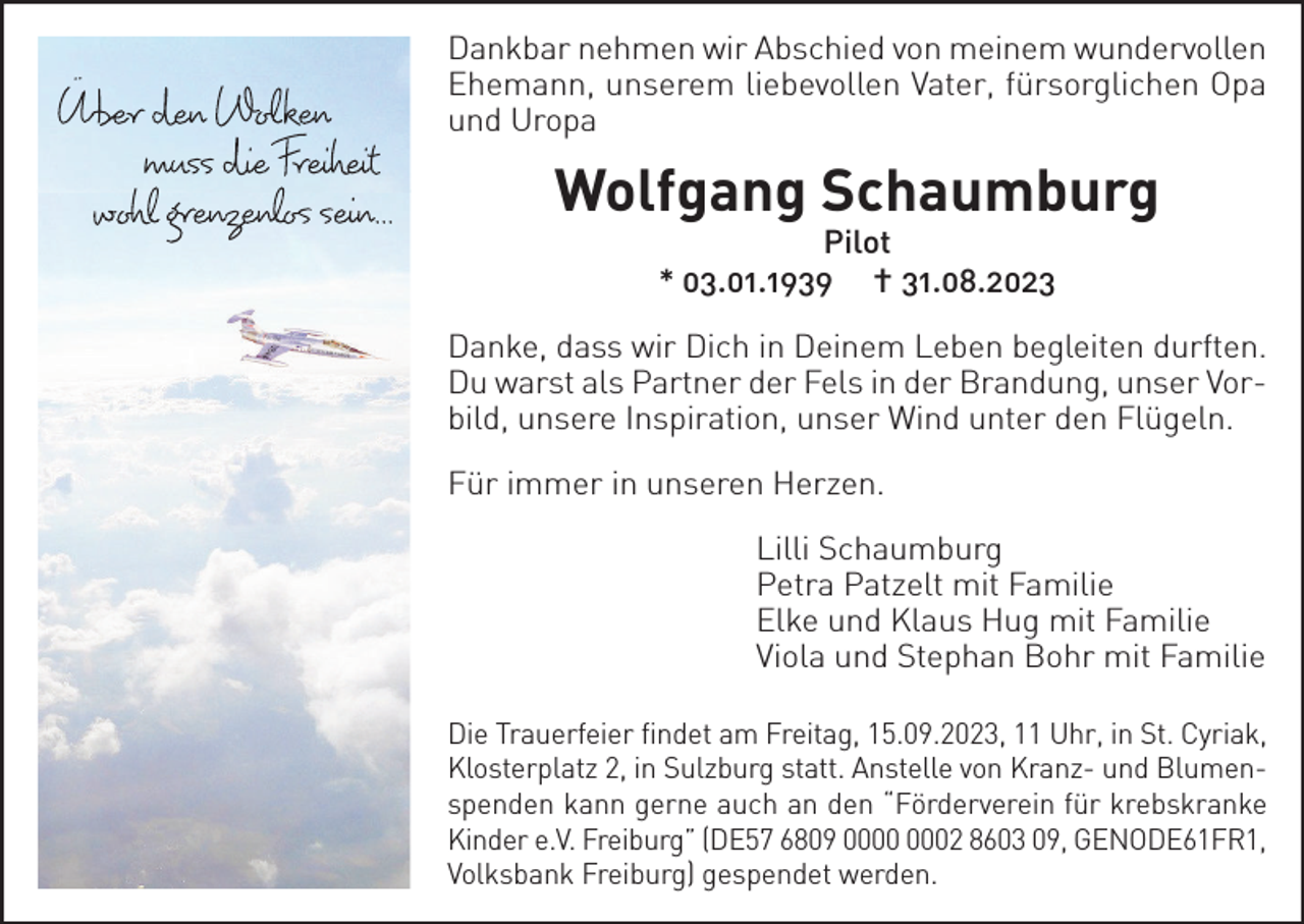 <p>Dankbar nehmen wir Abschied von meinem wundervollen<br />Ehemann, unserem liebevollen Vater, fürsorglichen Opa<br />und Uropa</p><p>Wolfgang Schaumburg<br />Pilot<br />* 03.01.1939 † 31.08.2023</p><p>Danke, dass wir Dich in Deinem Leben begleiten durften.<br />Du warst als Partner der Fels in der Brandung, unser Vorbild, unsere Inspiration, unser Wind unter den Flügeln.<br />Für immer in unseren Herzen.<br />Lilli Schaumburg<br />Petra Patzelt mit Familie<br />Elke und Klaus Hug mit Familie<br />Viola und Stephan Bohr mit Familie<br />Die Trauerfeier findet am Freitag, 15.09.2023, 11 Uhr, in St. Cyriak,<br />Klosterplatz 2, in Sulzburg statt. Anstelle von Kranz- und Blumenspenden kann gerne auch an den “Förderverein für krebskranke<br />Kinder e.V. Freiburg” (DE57 6809 02 8603 09, GENODE61FR1,<br />Volksbank Freiburg) gespendet werden.</p>