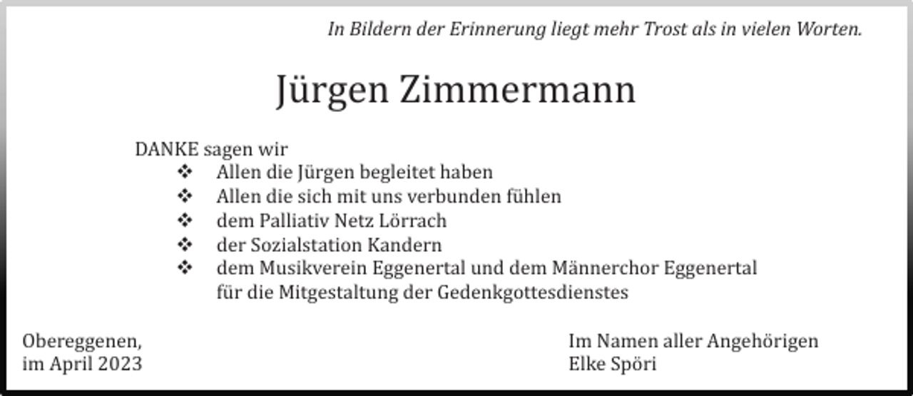 <p>In Bildern der Erinnerung liegt mehr Trost als in vielen Worten.</p><p>Jürgen Zimmermann<br />DANKE sagen wir<br />Allen die Jürgen begleitet haben<br />Allen die sich mit uns verbunden fühlen<br />dem Palliativ Netz Lörrach<br />der Sozialstation Kandern<br />dem Musikverein Eggenertal und dem Männerchor Eggenertal<br />für die Mitgestaltung der Gedenkgottesdienstes<br />Obereggenen,<br />im April 2023</p><p>Im Namen aller Angehörigen<br />Elke Spöri</p>