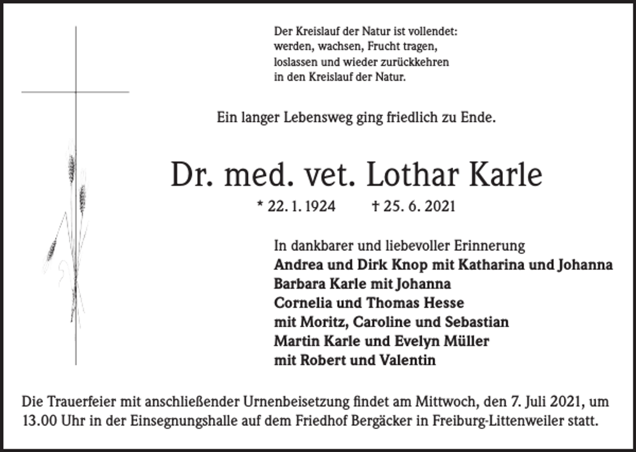 <p>Der Kreislauf der Natur ist vollendet:<br />werden, wachsen, Frucht tragen,<br />loslassen und wieder zurückkehren<br />in den Kreislauf der Natur.</p><p>Ein langer Lebensweg ging friedlich zu Ende.</p><p>Dr. med. vet. Lothar Karle<br />* 22. 1. 1924</p><p>† 25. 6. 2021</p><p>In dankbarer und liebevoller Erinnerung<br />Andrea und Dirk Knop mit Katharina und Johanna<br />Barbara Karle mit Johanna<br />Cornelia und Thomas Hesse<br />mit Moritz, Caroline und Sebastian<br />Martin Karle und Evelyn Müller<br />mit Robert und Valentin<br />Die Trauerfeier mit anschließender Urnenbeisetzung findet am Mittwoch, den 7. Juli 2021, um<br />13.00 Uhr in der Einsegnungshalle auf dem Friedhof Bergäcker in Freiburg-Littenweiler statt.</p>