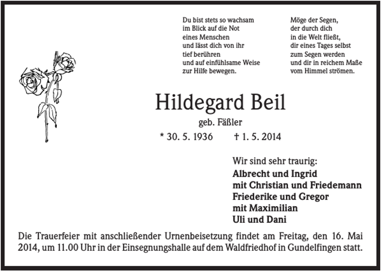 <p>Du bist stets so wachsam<br />im Blick auf die Not<br />eines Menschen<br />und lässt dich von ihr<br />tief berühren<br />und auf einfühlsame Weise<br />zur Hilfe bewegen.</p><p>Möge der Segen,<br />der durch dich<br />in die Welt fließt,<br />dir eines Tages selbst<br />zum Segen werden<br />und dir in reichem Maße<br />vom Himmel strömen.</p><p>Hildegard Beil<br />geb. Fäßler<br />* 30. 5. 1936<br />† 1. 5. 2014<br />Wir sind sehr traurig:<br />Albrecht und Ingrid<br />mit Christian und Friedemann<br />Friederike und Gregor<br />mit Maximilian<br />Uli und Dani<br />Die Trauerfeier mit anschließender Urnenbeisetzung findet am Freitag, den 16. Mai<br />2014, um 11.00 Uhr in der Einsegnungshalle auf dem Waldfriedhof in Gundelfingen statt.</p>