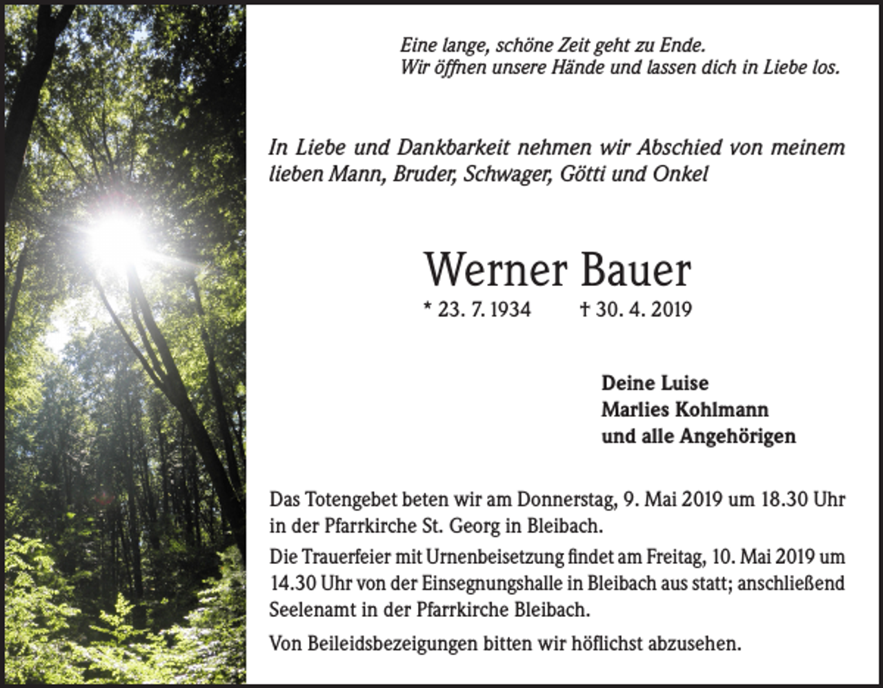 <p>Eine lange, schöne Zeit geht zu Ende.<br />Wir öffnen unsere Hände und lassen dich in Liebe los.</p><p>In Liebe und Dankbarkeit nehmen wir Abschied von meinem<br />lieben Mann, Bruder, Schwager, Götti und Onkel</p><p>Werner Bauer</p><p>* 23. 7. 1934</p><p>† 30. 4. 2019<br />Deine Luise<br />Marlies Kohlmann<br />und alle Angehörigen</p><p>Das Totengebet beten wir am Donnerstag, 9. Mai 2019 um 18.30 Uhr<br />in der Pfarrkirche St. Georg in Bleibach.<br />Die Trauerfeier mit Urnenbeisetzung findet am Freitag, 10. Mai 2019 um<br />14.30 Uhr von der Einsegnungshalle in Bleibach aus statt; anschließend<br />Seelenamt in der Pfarrkirche Bleibach.<br />Von Beileidsbezeigungen bitten wir höflichst abzusehen.</p>