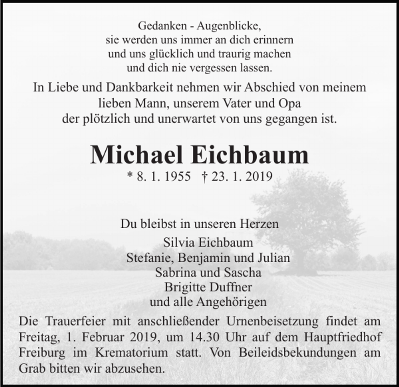 <p>Gedanken - Augenblicke,<br />sie werden uns immer an dich erinnern<br />und uns glücklich und traurig machen<br />und dich nie vergessen lassen.</p><p>In Liebe und Dankbarkeit nehmen wir Abschied von meinem<br />lieben Mann, unserem Vater und Opa<br />der plötzlich und unerwartet von uns gegangen ist.</p><p>Michael Eichbaum<br />* 8. 1. 1955 † 23. 1. 2019</p><p>Du bleibst in unseren Herzen<br />Silvia Eichbaum<br />Stefanie, Benjamin und Julian<br />Sabrina und Sascha<br />Brigitte Duffner<br />und alle Angehörigen<br />Die Trauerfeier mit anschließender Urnenbeisetzung findet am<br />Freitag, 1. Februar 2019, um 14.30 Uhr auf dem Hauptfriedhof<br />Freiburg im Krematorium statt. Von Beileidsbekundungen am<br />Grab bitten wir abzusehen.</p>