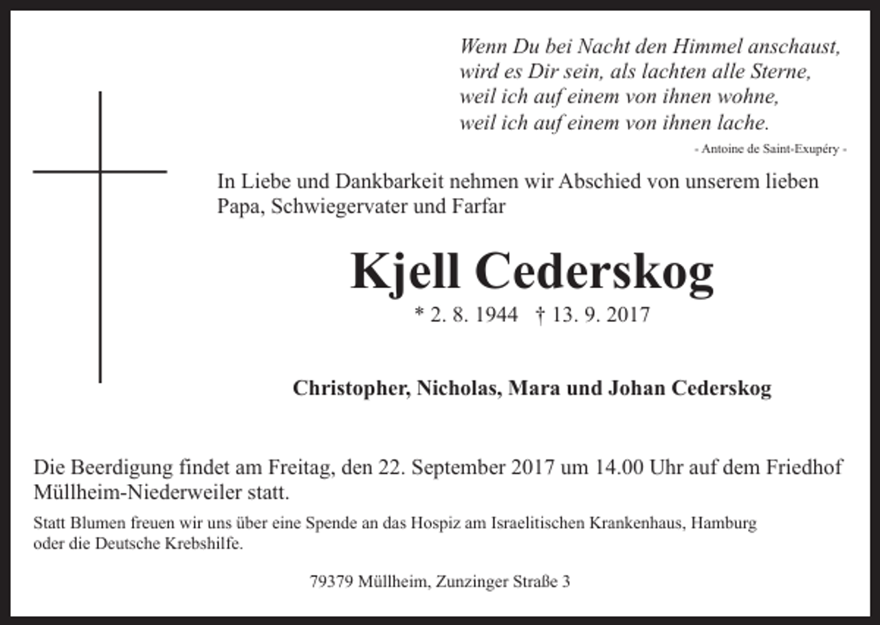 <p>Wenn<br />We n n DDu<br />u b bei<br />ei NNacht<br />a c ht d den<br />e n HHimmel<br />i m m el anschaust,<br />a ns c h a ust,<br />wird<br />alsl lachten<br />wir d eses Dir<br />Dir ssein,<br />ei n, als<br />a c h t e n alle<br />all e Sterne,<br />St er n e,<br />weil<br />w eil i ich<br />c h aauf<br />uf eieinem<br />n e m vvon<br />o n i ihnen<br />h n e n wohne,<br />w o h n e,<br />weil<br />w eil i ich<br />c h aauf<br />uf eieinem<br />n e m vvon<br />o n i ihnen<br />h n e n llache.<br />a c h e.<br />- Antoine<br />A nt oi n e de<br />d e Saint-Exupéry<br />S ai nt- E x u p ér y -</p><p>IInn Liebe<br />Li e b e und<br />u n d Dankbarkeit<br />D a n k b ar k eit nehmen<br />n e h m e n wir<br />wir Abschied<br />A bs c hi e d von<br />vo n uunserem<br />ns er e m lilieben<br />e be n<br />PPapa,<br />a p a, SSchwiegervater<br />c h wi e g er v at er uund<br />n d Farfar<br />F arf ar</p><p>Kjell<br />Kj ell CCederskog<br />e d e rs k o g<br />** 2.<br />9 †† 113.<br />3. 9.<br />017<br />2. 8.<br />8. 11944<br />9. 22017</p><p>C h rist o p h e r, Ni<br />c h ol as, Mara<br />M a r a und<br />u n d JJohan<br />o h a n Cederskog<br />C e d e rs k o g<br />Christopher,<br />Nicholas,<br />Di e BBeerdigung<br />Die<br />e er di g u n g fifindet<br />n d et aam<br />m Freitag,<br />Fr eit a g, den<br />d e n 22.<br />. September<br />S e pt e m ber 2017<br />2 0 1 7 um<br />u m 14.00<br />1 4. Uhr<br />U hr aauf<br />u f dem<br />d e m Friedhof<br />Fri e d h of<br />MMüllheim-Niederweiler<br />üll h ei m- Ni e d er w eil er s statt.<br />t att.<br />Statt<br />St<br />att Blumen<br />Bl u m e n frfreuen<br />e u e n wir<br />wir uuns<br />ns üüber<br />b er ei<br />eine<br />n e Spende<br />S p e n d e aan<br />n ddas<br />a s Hospiz<br />H os pi z am<br />a m Isr<br />Israelitischen<br />a elitis c h e n Krankenhaus,<br />Kr a n k e n h a us, Hamburg<br />H a m b ur g<br />die<br />ooder<br />d er di<br />e Deutsche<br />D e uts c h e Krebshilfe.<br />Kr e bs h ilf e.<br />77937 3 7 9 Müllheim,<br />M üll h ei m, Zunzinger<br />Z u n zi n g er Straße<br />Str a ß e 33</p>