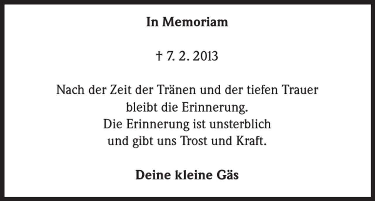 <p>In Memoriam<br />† 7. 2. 2013<br />Nach der Zeit der Tränen und der tiefen Trauer<br />bleibt die Erinnerung.<br />Die Erinnerung ist unsterblich<br />und gibt uns Trost und Kraft.<br />Deine kleine Gäs</p>
