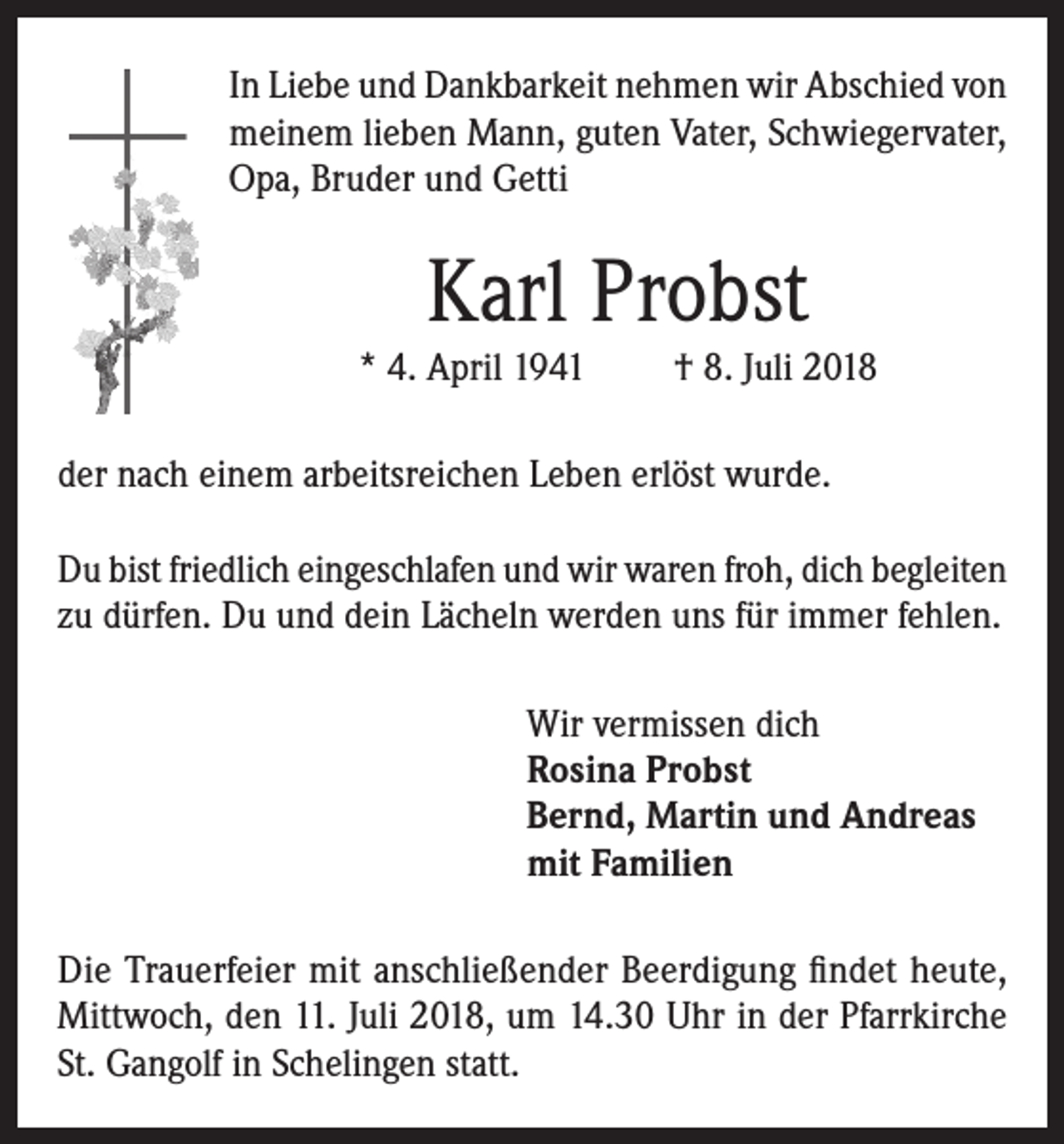 <p>In Liebe und Dankbarkeit nehmen wir Abschied von<br />meinem lieben Mann, guten Vater, Schwiegervater,<br />Opa, Bruder und Getti</p><p>Karl Probst</p><p>* 4. April 1941</p><p>† 8. Juli 2018</p><p>der nach einem arbeitsreichen Leben erlöst wurde.<br />Du bist friedlich eingeschlafen und wir waren froh, dich begleiten<br />zu dürfen. Du und dein Lächeln werden uns für immer fehlen.<br />Wir vermissen dich<br />Rosina Probst<br />Bernd, Martin und Andreas<br />mit Familien<br />Die Trauerfeier mit anschließender Beerdigung findet heute,<br />Mittwoch, den 11. Juli 2018, um 14.30 Uhr in der Pfarrkirche<br />St. Gangolf in Schelingen statt.</p>