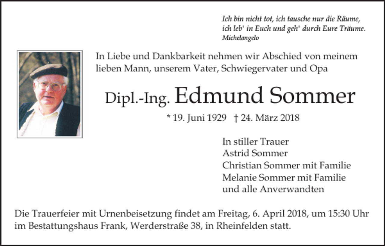 <p>Ich bin nicht tot, ich tausche nur die Räume,<br />ich leb' in Euch und geh' durch Eure Träume.<br />Michelangelo</p><p>In Liebe und Dankbarkeit nehmen wir Abschied von meinem<br />lieben Mann, unserem Vater, Schwiegervater und Opa</p><p>Dipl.-Ing. Edmund</p><p>Sommer</p><p>* 19. Juni 1929 † 24. März 2018<br />In stiller Trauer<br />Astrid Sommer<br />Christian Sommer mit Familie<br />Melanie Sommer mit Familie<br />und alle Anverwandten<br />Die Trauerfeier mit Urnenbeisetzung findet am Freitag, 6. April 2018, um 15:30 Uhr<br />im Bestattungshaus Frank, Werderstraße 38, in Rheinfelden statt.</p>