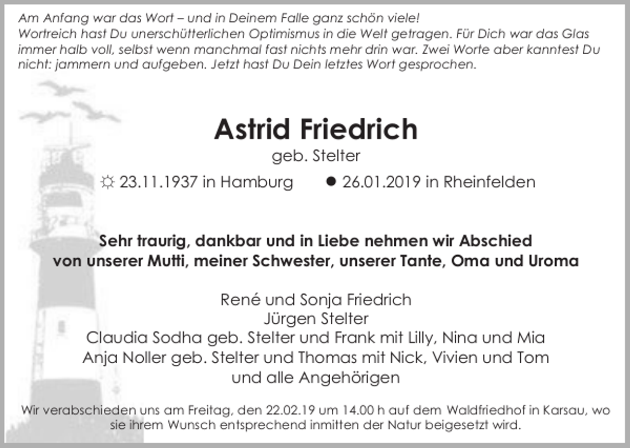 <p>Am Anfang war das Wort – und in Deinem Falle ganz schön viele!<br />Wortreich hast Du unerschütterlichen Optimismus in die Welt getragen. Für Dich war das Glas<br />immer halb voll, selbst wenn manchmal fast nichts mehr drin war. Zwei Worte aber kanntest Du<br />nicht: jammern und aufgeben. Jetzt hast Du Dein letztes Wort gesprochen.</p><p>Astrid Friedrich<br />geb. Stelter</p><p>☼ 23.11.1937 in Hamburg</p><p>● 26.01.2019 in Rheinfelden</p><p>Sehr traurig, dankbar und in Liebe nehmen wir Abschied<br />von unserer Mutti, meiner Schwester, unserer Tante, Oma und Uroma<br />René und Sonja Friedrich<br />Jürgen Stelter<br />Claudia Sodha geb. Stelter und Frank mit Lilly, Nina und Mia<br />Anja Noller geb. Stelter und Thomas mit Nick, Vivien und Tom<br />und alle Angehörigen<br />Wir verabschieden uns am Freitag, den 22.02.19 um 14.00 h auf dem Waldfriedhof in Karsau, wo<br />sie ihrem Wunsch entsprechend inmitten der Natur beigesetzt wird.</p>