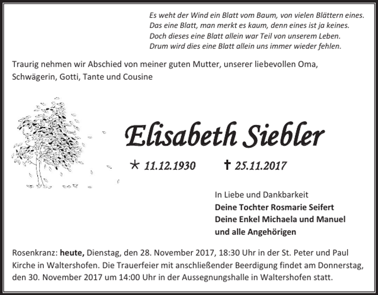 <p>Es weht der Wind ein Blatt vom Baum, von vielen Blättern eines.<br />Das eine Blatt, man merkt es kaum, denn eines ist ja keines.<br />Doch dieses eine Blatt allein war Teil von unserem Leben.<br />Drum wird dies eine Blatt allein uns immer wieder fehlen.</p><p>Traurig nehmen wir Abschied von meiner guten Mutter, unserer liebevollen Oma,<br />Schwägerin, Gotti, Tante und Cousine</p><p>Elisabeth Siebler<br /> 11.12.1930</p><p> 25.11.2017<br />In Liebe und Dankbarkeit<br />Deine Tochter Rosmarie Seifert<br />Deine Enkel Michaela und Manuel<br />und alle Angehörigen</p><p>Rosenkranz: heute, Dienstag, den 28. November 2017, 18:30 Uhr in der St. Peter und Paul<br />Kirche in Waltershofen. Die Trauerfeier mit anschließender Beerdigung findet am Donnerstag,<br />den 30. November 2017 um 14:00 Uhr in der Aussegnungshalle in Waltershofen statt.</p>