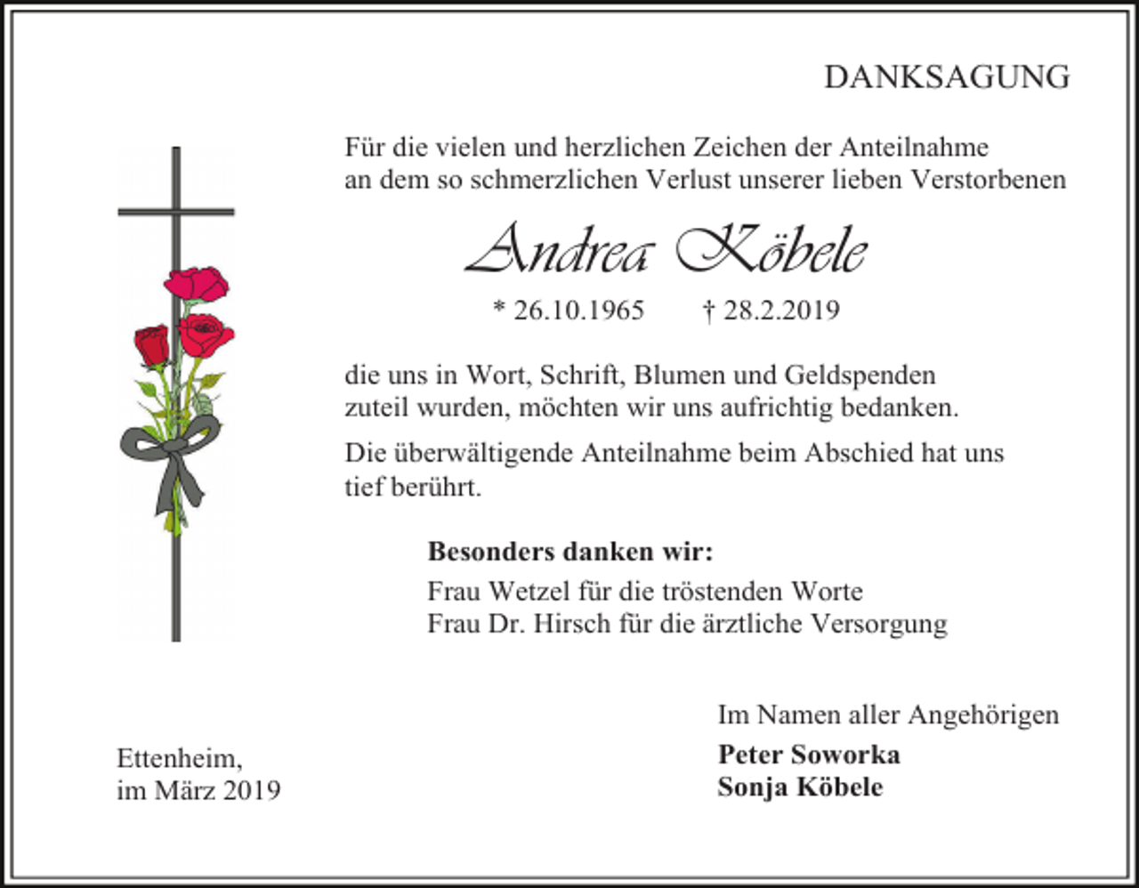 <p>DANKSAGUNG<br />Für die vielen und herzlichen Zeichen der Anteilnahme<br />an dem so schmerzlichen Verlust unserer lieben Verstorbenen</p><p>Andrea Köbele<br />* 26.10.1965</p><p>† 28.2.2019</p><p>die uns in Wort, Schrift, Blumen und Geldspenden<br />zuteil wurden, möchten wir uns aufrichtig bedanken.<br />Die überwältigende Anteilnahme beim Abschied hat uns<br />tief berührt.<br />Besonders danken wir:<br />Frau Wetzel für die tröstenden Worte<br />Frau Dr. Hirsch für die ärztliche Versorgung</p><p>Ettenheim,<br />im März 2019</p><p>Im Namen aller Angehörigen<br />Peter Soworka<br />Sonja Köbele</p>