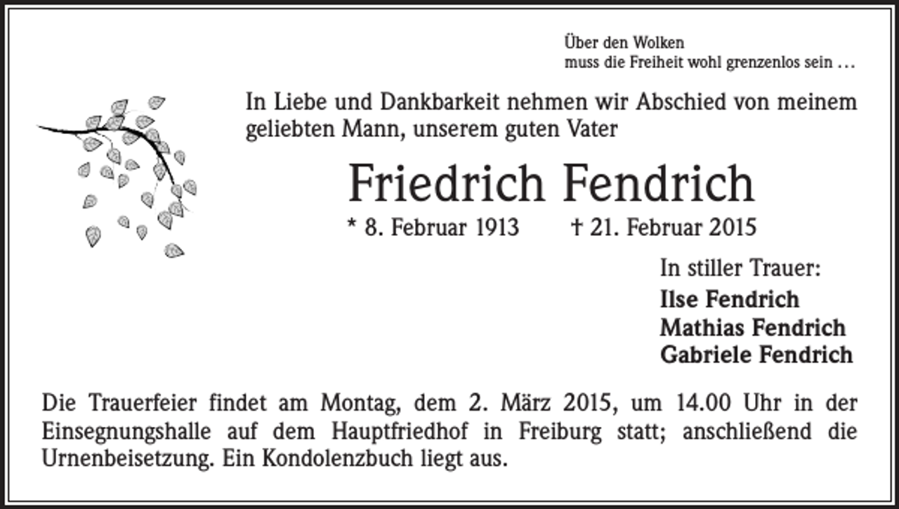 <p>Über den Wolken<br />muss die Freiheit wohl grenzenlos sein . . .</p><p>In Liebe und Dankbarkeit nehmen wir Abschied von meinem<br />geliebten Mann, unserem guten Vater</p><p>Friedrich Fendrich</p><p>* 8. Februar 1913 † 21. Februar 2015<br />In stiller Trauer:<br />Ilse Fendrich<br />Mathias Fendrich<br />Gabriele Fendrich<br />Die Trauerfeier findet am Montag, dem 2. März 2015, um 14.00 Uhr in der<br />­Ein­segnungshalle auf dem Hauptfriedhof in Freiburg statt; anschließend die<br />­Urnen­beisetzung. Ein Kondolenzbuch liegt aus.</p>