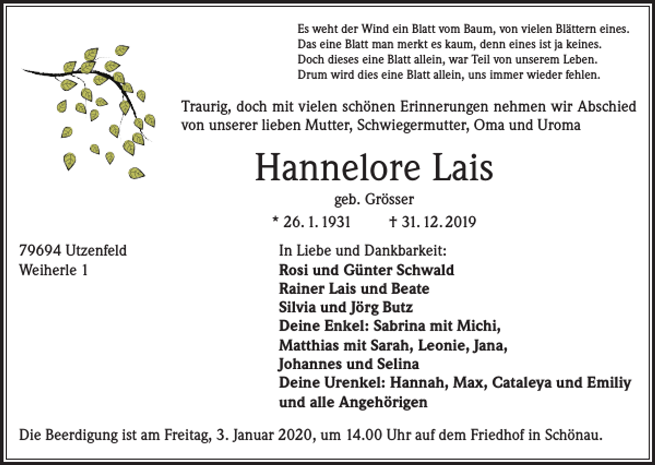 <p>Es weht der Wind ein Blatt vom Baum, von vielen Blättern eines.<br />Das eine Blatt man merkt es kaum, denn eines ist ja keines.<br />Doch dieses eine Blatt allein, war Teil von unserem Leben.<br />Drum wird dies eine Blatt allein, uns immer wieder fehlen.</p><p>Traurig, doch mit vielen schönen Erinnerungen nehmen wir Abschied<br />von unserer lieben Mutter, Schwiegermutter, Oma und Uroma</p><p>Hannelore Lais<br />geb. Grösser<br />* 26. 1. 1931<br />† 31. 12. 2019</p><p>79694 Utzenfeld<br />Weiherle 1</p><p>In Liebe und Dankbarkeit:<br />Rosi und Günter Schwald<br />Rainer Lais und Beate<br />Silvia und Jörg Butz<br />Deine Enkel: Sabrina mit Michi,<br />Matthias mit Sarah, Leonie, Jana,<br />Johannes und Selina<br />Deine Urenkel: Hannah, Max, Cataleya und Emiliy<br />und alle Angehörigen</p><p>Die Beerdigung ist am Freitag, 3. Januar 2020, um 14.00 Uhr auf dem Friedhof in Schönau.</p>