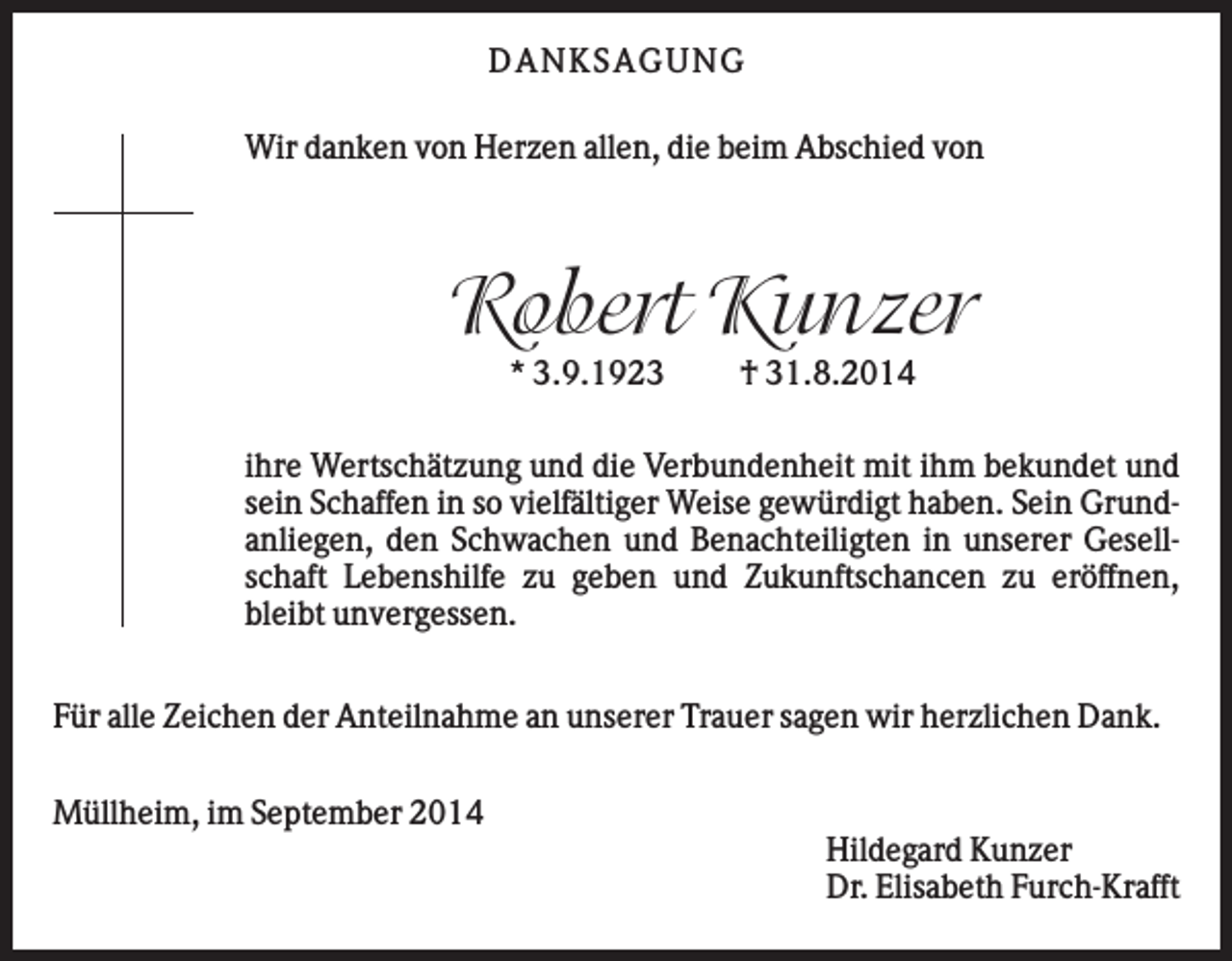 <p>D AN KS AG U N G<br />Wir danken von Herzen allen, die beim Abschied von</p><p>Robert Kunzer<br />* 3.9.1923</p><p>† 31.8.2014</p><p>ihre Wertschätzung und die Verbundenheit mit ihm bekundet und<br />sein Schaffen in so vielfältiger Weise gewürdigt haben. Sein Grundanliegen, den Schwachen und Benachteiligten in unserer Gesellschaft Lebenshilfe zu geben und Zukunftschancen zu eröffnen,<br />bleibt unvergessen.<br />Für alle Zeichen der Anteilnahme an unserer Trauer sagen wir herzlichen Dank.<br />Müllheim, im September 2014<br />Hildegard Kunzer<br />Dr. Elisabeth Furch-Krafft</p>