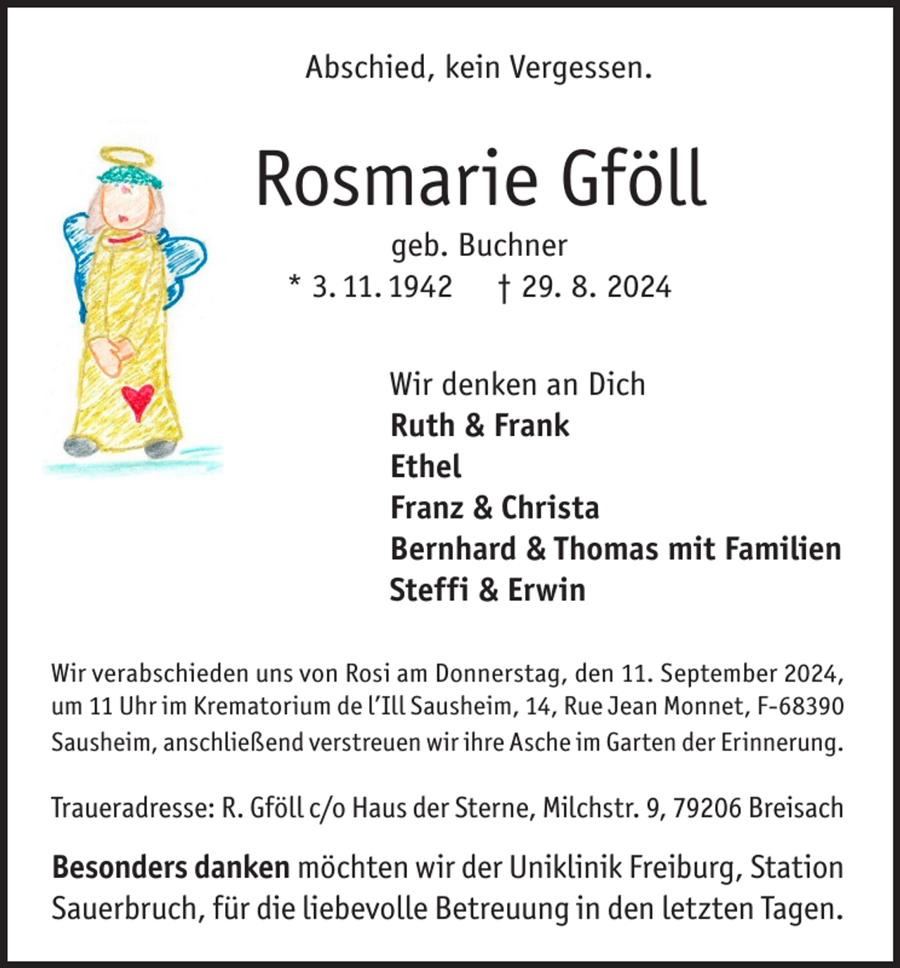 <p>Abschied, kein Vergessen.</p><p>Rosmarie Gföll<br />geb. Buchner<br />* 3. 11. 1942 † 29. 8. 2024</p><p>Wir denken an Dich<br />Ruth &amp; Frank<br />Ethel<br />Franz &amp; Christa<br />Bernhard &amp; Thomas mit Familien<br />Steffi &amp; Erwin<br />Wir verabschieden uns von Rosi am Donnerstag, den 11. September 2024,<br />um 11 Uhr im Krematorium de l’Ill Sausheim, 14, Rue Jean Monnet, F-68390<br />Sausheim, anschließend verstreuen wir ihre Asche im Garten der Erinnerung.</p><p>Traueradresse: R. Gföll c/o Haus der Sterne, Milchstr. 9, 79206 Breisach</p><p>Besonders danken möchten wir der Uniklinik Freiburg, Station<br />Sauerbruch, für die liebevolle Betreuung in den letzten Tagen.</p>