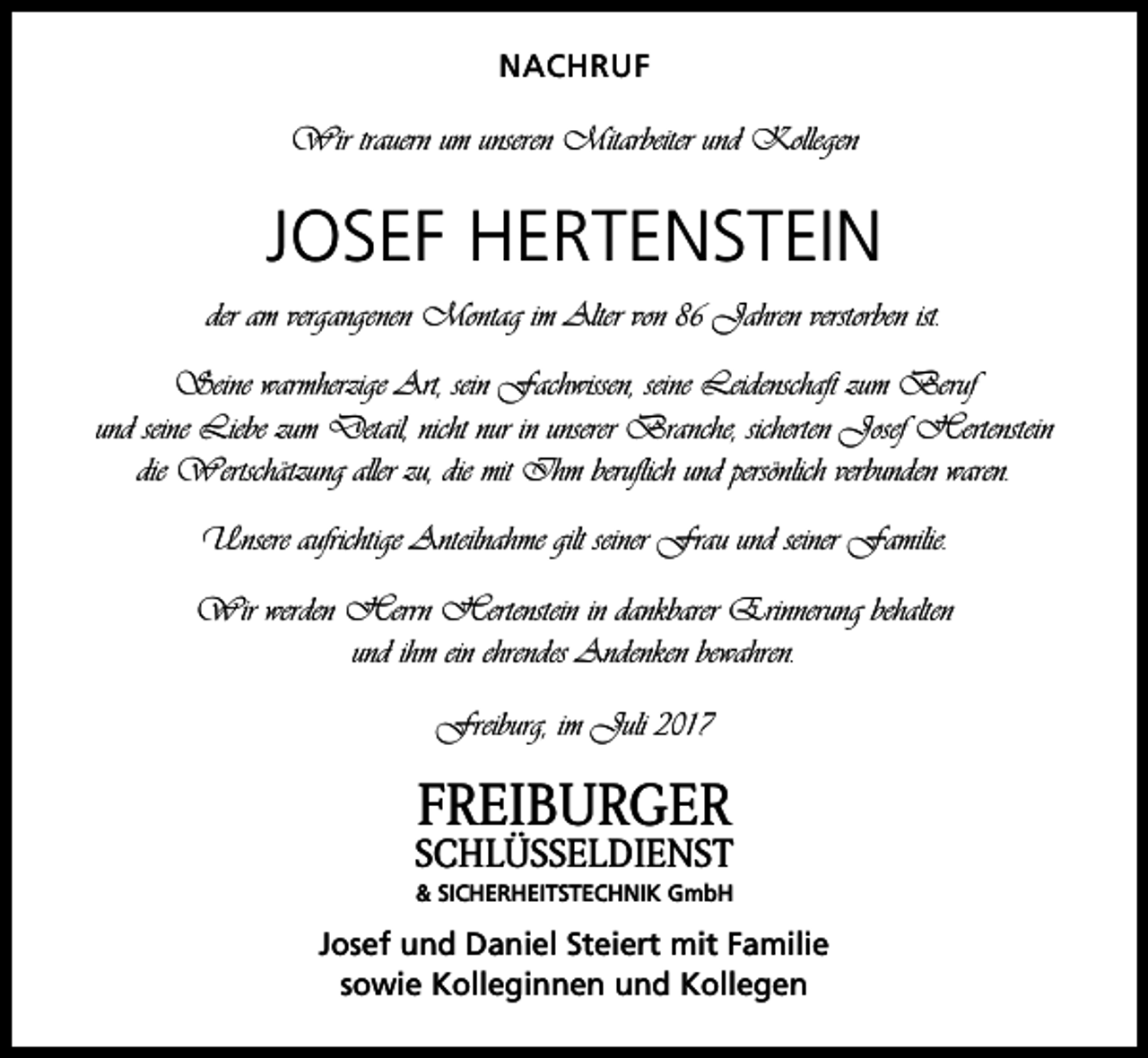 <p>NACHRUF</p><p>Wir trauern um unseren Mitarbeiter und Kollegen</p><p>JOSEF HERTENSTEIN<br />der am vergangenen Montag im Alter von 86 Jahren verstorben ist.<br />Seine warmherzige Art, sein Fachwissen, seine Leidenschaft zum Beruf<br />und seine Liebe zum Detail, nicht nur in unserer Branche, sicherten Josef Hertenstein<br />die Wertschätzung aller zu, die mit Ihm beruflich und persönlich verbunden waren.<br />Unsere aufrichtige Anteilnahme gilt seiner Frau und seiner Familie.<br />Wir werden Herrn Hertenstein in dankbarer Erinnerung behalten<br />und ihm ein ehrendes Andenken bewahren.<br />Freiburg, im Juli 2017</p><p>FREIBURGER</p><p>SCHLÜSSELDIENST<br />&amp; SICHERHEITSTECHNIK GmbH</p><p>Josef und Daniel Steiert mit Familie<br />sowie Kolleginnen und Kollegen</p>