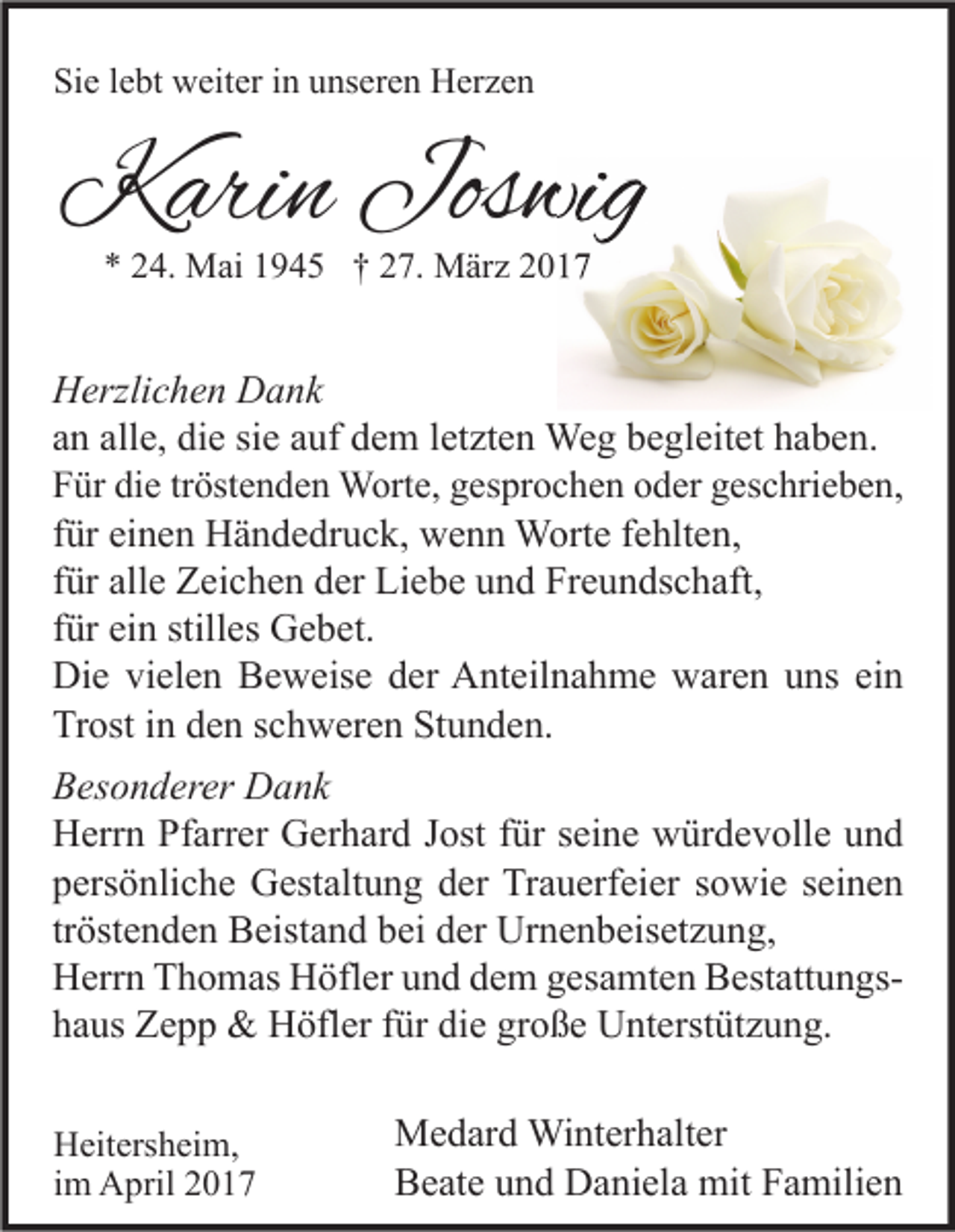 <p>Sie lebt weiter in unseren Herzen</p><p>Karin Joswi<br />Joswig<br />* 24. Mai 1945 † 27. März 2017</p><p>Herzlichen Dank<br />an alle, die sie auf dem letzten Weg begleitet haben.<br />Für die tröstenden Worte, gesprochen oder geschrieben,<br />für einen Händedruck, wenn Worte fehlten,<br />für alle Zeichen der Liebe und Freundschaft,<br />für ein stilles Gebet.<br />Die vielen Beweise der Anteilnahme waren uns ein<br />Trost in den schweren Stunden.<br />Besonderer Dank<br />Herrn Pfarrer Gerhard Jost für seine würdevolle und<br />persönliche Gestaltung der Trauerfeier sowie seinen<br />tröstenden Beistand bei der Urnenbeisetzung,<br />Herrn Thomas Höfler und dem gesamten Bestattungshaus Zepp &amp; Höfler für die große Unterstützung.<br />Heitersheim,<br />im April 2017</p><p>Medard Winterhalter<br />Beate und Daniela mit Familien</p>