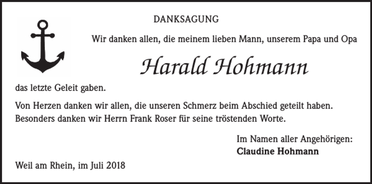 <p>DANKSAGUNG<br />Wir danken allen, die meinem lieben Mann, unserem Papa und Opa</p><p>Harald Hohmann<br />das letzte Geleit gaben.<br />Von Herzen danken wir allen, die unseren Schmerz beim Abschied geteilt haben.<br />Besonders danken wir Herrn Frank Roser für seine tröstenden Worte.<br />Im Namen aller Angehörigen:<br />Claudine Hohmann<br />Weil am Rhein, im Juli 2018</p>
