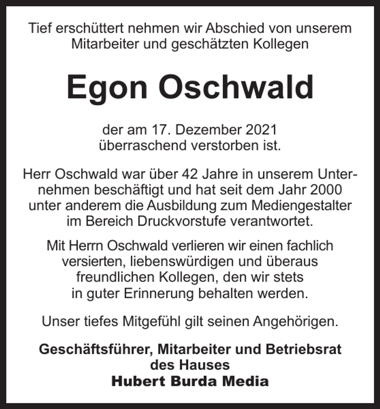 <p>Tief erschüttert nehmen wir Abschied von unserem<br />Mitarbeiter und geschätzten Kollegen</p><p>Egon Oschwald<br />der am 17. Dezember 2021<br />überraschend ­verstorben ist.<br />Herr Oschwald war über 42 Jahre in unserem Unternehmen beschäftigt und hat seit dem Jahr 2000<br />unter anderem die Ausbildung zum Mediengestalter<br />im Bereich Druckvorstufe verantwortet.<br />Mit Herrn Oschwald verlieren wir einen fachlich<br />versierten, liebenswürdigen und überaus<br />freundlichen Kollegen, den wir stets<br />in guter Erinnerung behalten werden.<br />Unser tiefes Mitgefühl gilt seinen Angehörigen.<br />Geschäftsführer, Mitarbeiter und Betriebsrat<br />des Hauses<br />Hubert Burda Media</p>