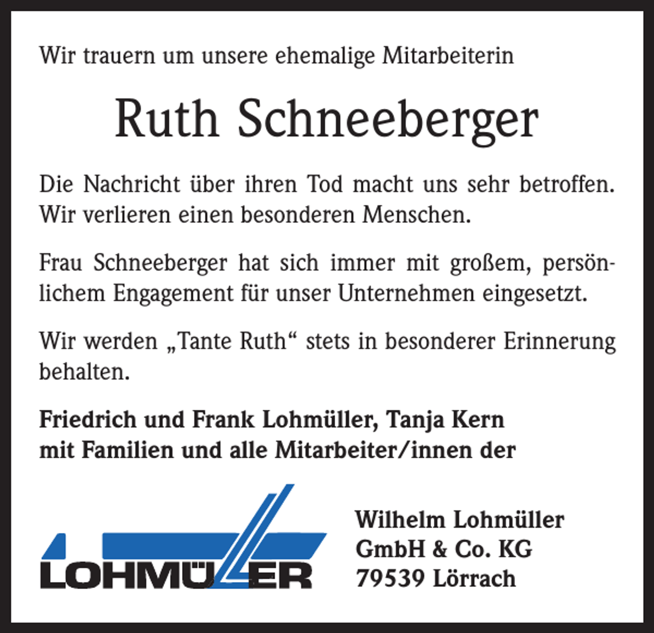 <p>Wir trauern um unsere ehemalige Mitarbeiterin</p><p>Ruth Schneeberger<br />Die Nachricht über ihren Tod macht uns sehr betroffen.<br />Wir verlieren einen besonderen Menschen.<br />Frau Schneeberger hat sich immer mit großem, persön­<br />lichem Engagement für unser Unternehmen eingesetzt.<br />Wir werden „Tante Ruth“ stets in besonderer Erinnerung<br />behalten.<br />Friedrich und Frank Lohmüller, Tanja Kern<br />mit Familien und alle Mitarbeiter/innen der<br />Wilhelm Lohmüller<br />GmbH &amp; Co. KG<br />79539 Lörrach</p>