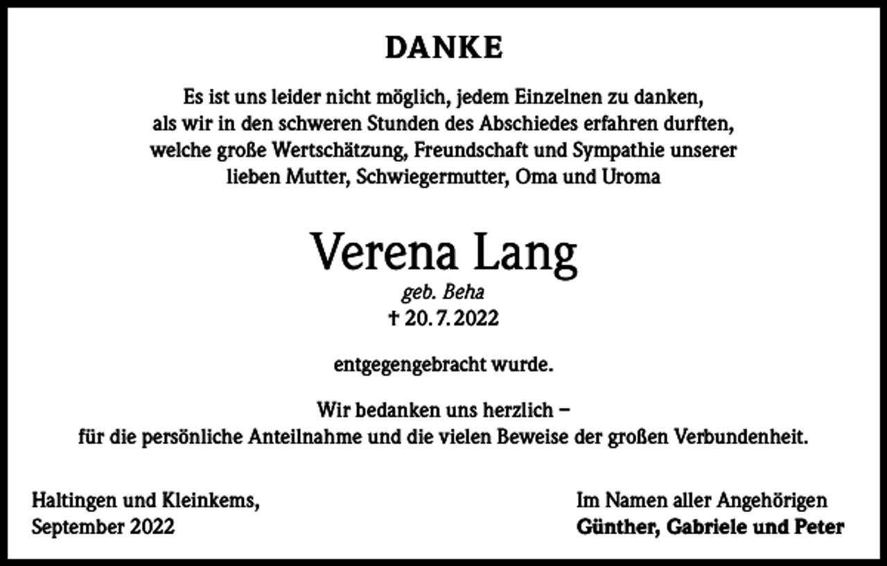 <p>DANKE<br />Es ist uns leider nicht möglich, jedem Einzelnen zu danken,<br />als wir in den schweren Stunden des Abschiedes erfahren durften,<br />welche große Wertschätzung, Freundschaft und Sympathie unserer<br />lieben Mutter, Schwiegermutter, Oma und Uroma</p><p>Verena Lang<br />geb. Beha<br />† 20. 7. 2022</p><p>entgegengebracht wurde.<br />Wir bedanken uns herzlich –<br />für die persönliche Anteilnahme und die vielen Beweise der großen Verbundenheit.<br />Haltingen und Kleinkems,<br />September 2022</p><p>Im Namen aller Angehörigen<br />Günther, Gabriele und Peter</p>