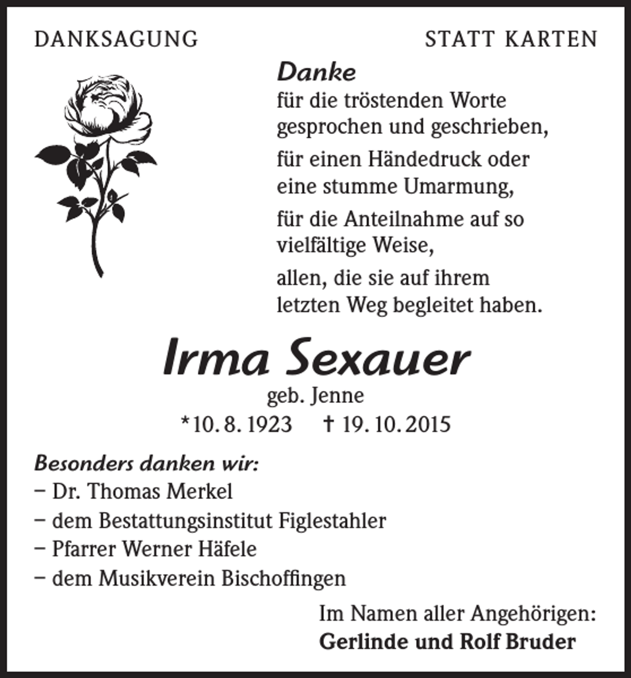 <p>DANKSAGUNG</p><p>STATT KARTEN</p><p>Danke</p><p>für die tröstenden Worte<br />gesprochen und geschrieben,<br />für einen Händedruck oder<br />eine stumme Umarmung,<br />für die Anteilnahme auf so<br />vielfältige Weise,<br />allen, die sie auf ihrem<br />letzten Weg begleitet haben.</p><p>Irma Sexauer<br />geb. Jenne<br />*10. 8. 1923 = 19. 10. 2015</p><p>Besonders danken wir:<br />– Dr. Thomas Merkel<br />– dem Bestattungsinstitut Figlestahler<br />– Pfarrer Werner Häfele<br />– dem Musikverein Bischoffingen<br />Im Namen aller Angehörigen:<br />Gerlinde und Rolf Bruder</p>